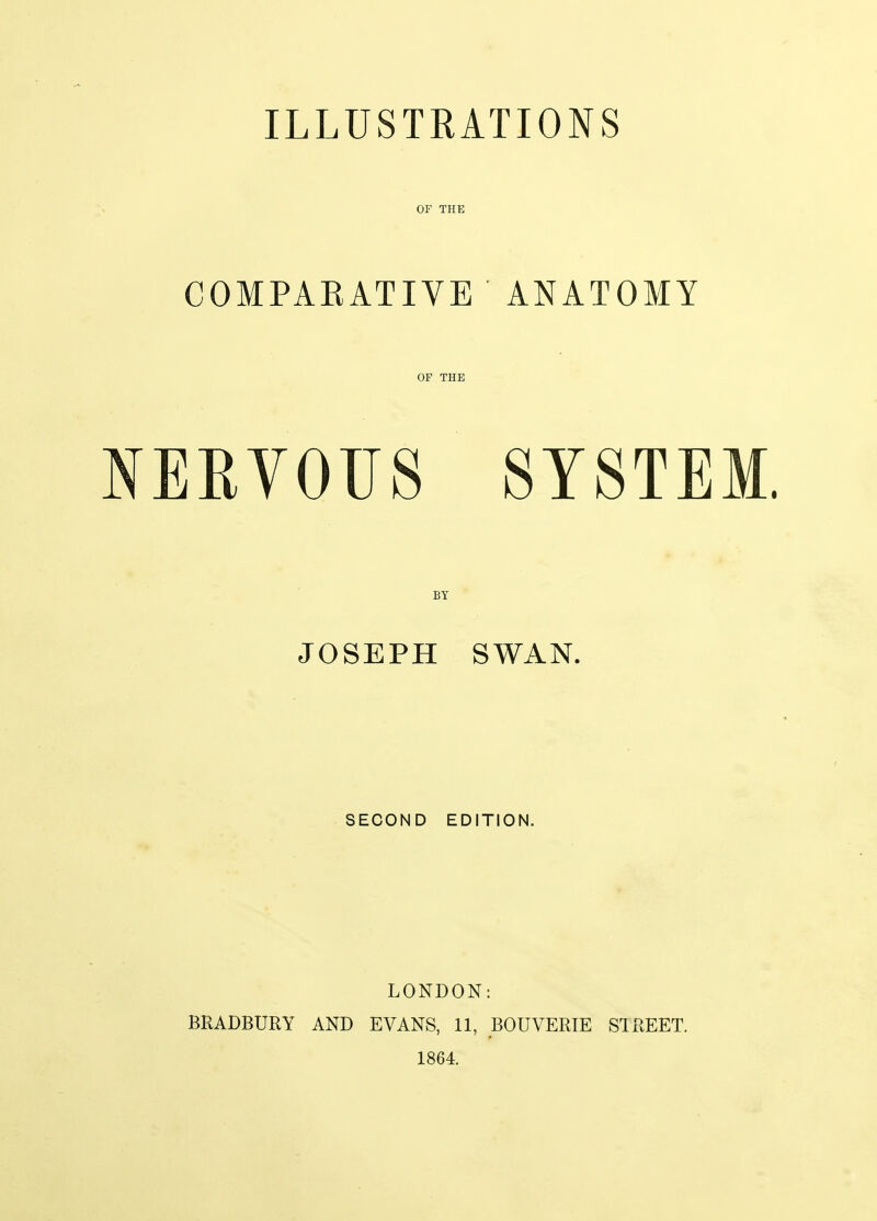 ILLUSTRATIONS OF THE COMPARATIVE ANATOMY OF THE NERVOUS SYSTEM. BY JOSEPH SWAN. SECOND EDITION. LONDON: BRADBURY AND EVANS, 11, BOUVERIE STREET. 1864.