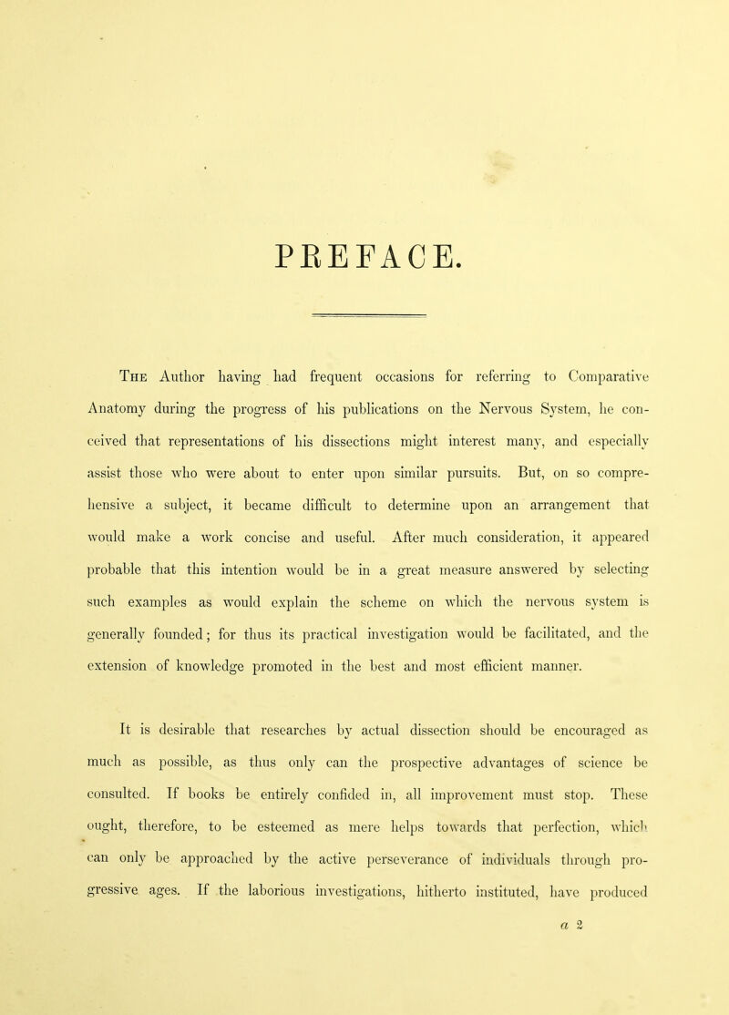 PBEFACE. The Author having had frequent occasions for referring to Comparative Anatomy during the progress of his publications on the Nervous System, he con- ceived that representations of his dissections might interest many, and especially assist those who were about to enter upon similar pursuits. But, on so compre- hensive a subject, it became difficult to determine upon an arrangement that would make a work concise and useful. After much consideration, it appeared probable that this intention would be in a great measure answered by selecting such examples as would explain the scheme on which the nervous system is generally founded; for thus its practical investigation would be facilitated, and the extension of knowledge promoted in the best and most efficient manner. It is desirable that researches by actual dissection should be encouraged as much as possible, as thus only can the prospective advantages of science be consulted. If books be entirely confided in, all improvement must stop. These ought, therefore, to be esteemed as mere helps towards that perfection, which can only be approached by the active perseverance of individuals through pro- gressive ages. If the laborious investigations, hitherto instituted, have produced