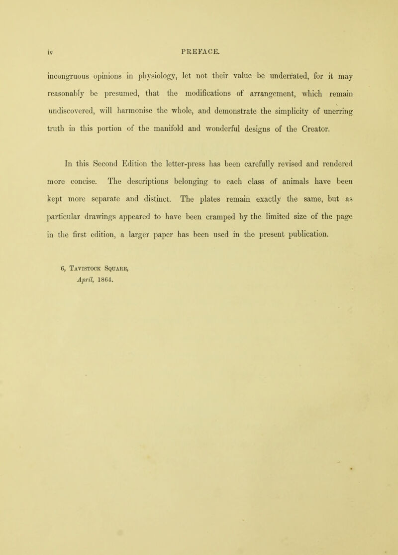 incongruous opinions in physiology, let not their value be underrated, for it may reasonably be presumed, that the modifications of arrangement, which remain undiscovered, will harmonise the whole, and demonstrate the simplicity of unerring truth in this portion of the manifold and wonderful designs of the Creator. In this Second Edition the letter-press has been carefully revised and rendered more concise. The descriptions belonging to each class of animals have been kept more separate and distinct. The plates remain exactly the same, but as particular drawings appeared to have been cramped by the limited size of the page in the first edition, a larger paper has been used in the present publication. 6, Tavistock Square, April, 1864.