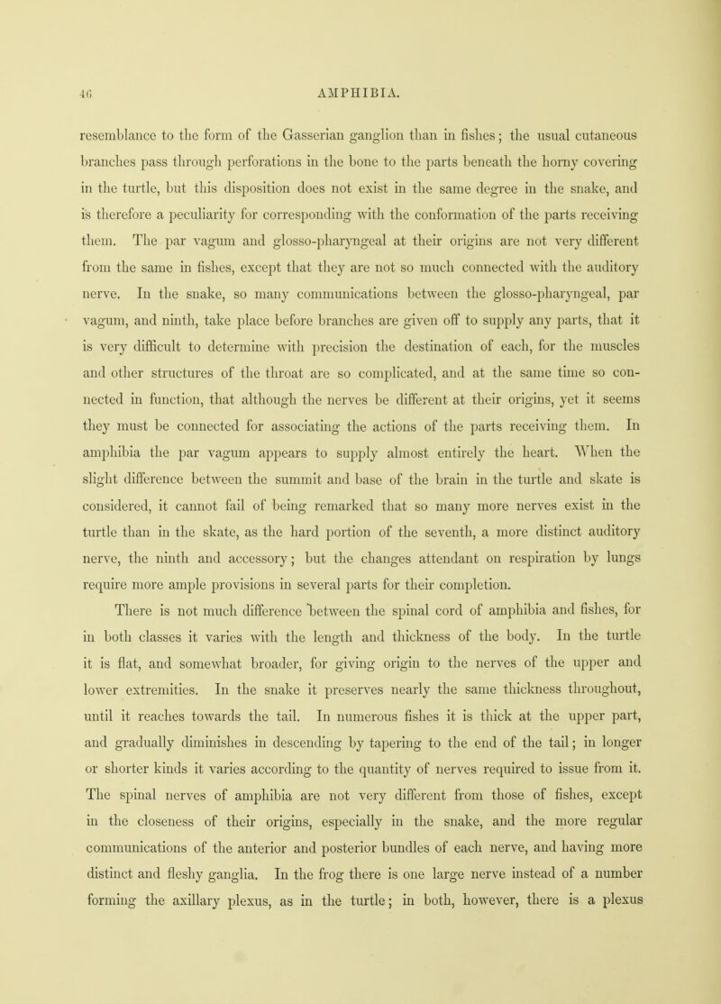 resemblance to the form of the Gasserian ganglion than in fishes; the usual cutaneous branches pass through perforations in the bone to the parts beneath the horny covering in the turtle, but this disposition does not exist in the same degree in the snake, and is therefore a peculiarity for corresponding with the conformation of the parts receiving them. The par vagum and glosso-pharyngeal at their origins are not very different from the same in fishes, except that they are not so much connected with the auditory nerve. In the snake, so many communications between the glosso-pharyngeal, par vagum, and ninth, take place before branches are given off to supply any parts, that it is very difficult to determine with precision the destination of each, for the muscles and other structures of the throat are so complicated, and at the same time so con- nected in function, that although the nerves be different at their origins, yet it seems they must be connected for associating the actions of the parts receiving them. In amphibia the par vagum appears to supply almost entirely the heart. When the slight difference between the summit and base of the brain in the turtle and skate is considered, it cannot fail of being remarked that so many more nerves exist in the turtle than in the skate, as the hard portion of the seventh, a more distinct auditory nerve, the ninth and accessory; but the changes attendant on respiration by lungs require more ample provisions in several parts for their completion. There is not much difference between the spinal cord of amphibia and fishes, for in both classes it varies with the length and thickness of the body. In the turtle it is flat, and somewhat broader, for giving origin to the nerves of the upper and lower extremities. In the snake it preserves nearly the same thickness throughout, until it reaches towards the tail. In numerous fishes it is thick at the upper part, and gradually diminishes in descending by tapering to the end of the tail; in longer or shorter kinds it varies according to the quantity of nerves required to issue from it. The spinal nerves of amphibia are not very different from those of fishes, except in the closeness of their origins, especially in the snake, and the more regular communications of the anterior and posterior bundles of each nerve, and having more distinct and fleshy ganglia. In the frog there is one large nerve instead of a number forming the axillary plexus, as in the turtle; in both, however, there is a plexus