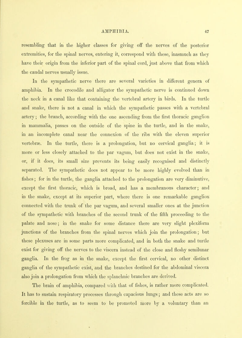 resembling that in the higher classes for giving off the nerves of the posterior extremities, for the spinal nerves, entering it, correspond with these, inasmuch as they have their origin from the inferior part of the spinal cord, just above that from which the caudal nerves usually issue. In the sympathetic nerve there are several varieties in different genera of amphibia. In the crocodile and alligator the sympathetic nerve is continued down the neck in a canal like that containing the vertebral artery in birds. In the turtle and snake, there is not a canal in which the sympathetic passes with a vertebral artery; the branch, according with the one ascending from the first thoracic ganglion in mammalia, passes on the outside of the spine in the turtle, and in the snake, in an incomplete canal near the connexion of the ribs with the eleven superior vertebras. In the turtle, there is a prolongation, but no cervical ganglia; it is more or less closely attached to the par vagum, but does not exist in the snake, or, if it does, its small size prevents its being easily recognised and distinctly separated. The sympathetic does not appear to be more highly evolved than in fishes; for in the turtle, the ganglia attached to the prolongation are very diminutive, except the first thoracic, which is broad, and has a membranous character; and in the snake, except at its superior part, where there is one remarkable ganglion connected with the trunk of the par vagum, and several smaller ones at the junction of the sympathetic with branches of the second trunk of the fifth proceeding to the palate and nose; in the snake for some distance there are very slight plexiform junctions of the branches from the spinal nerves which join the prolongation; but these plexuses are in some parts more complicated, and in both the snake and turtle exist for giving off the nerves to the viscera instead of the close and fleshy semilunar ganglia. In the frog as in the snake, except the first cervical, no other distinct ganglia of the sympathetic exist, and the branches destined for the abdominal viscera also join a prolongation from which the splanchnic branches are derived. The brain of amphibia, compared with that of fishes, is rather more complicated. It has to sustain respiratory processes through capacious lungs; and these acts are so forcible in the turtle, as to seem to be promoted more by a voluntary than an