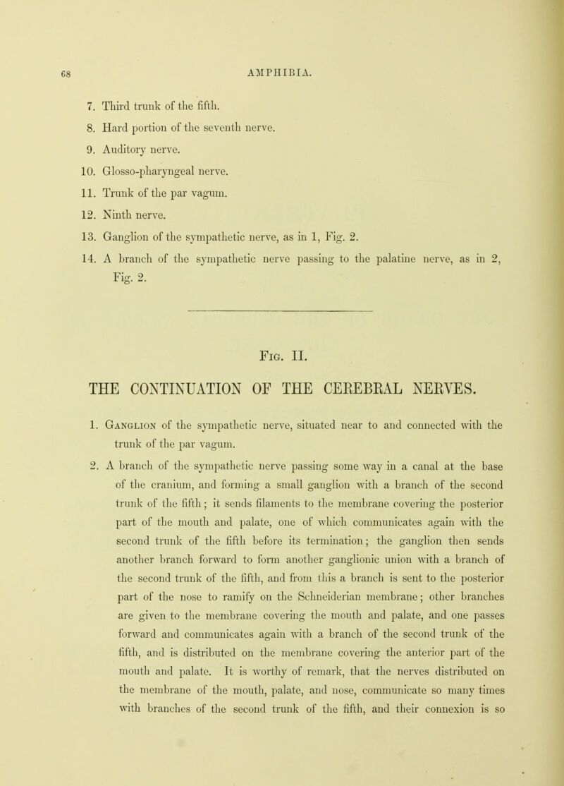 7. Third trunk of the fifth. 8. Hard portion of the seventh nerve. 9. Auditory nerve. 10. Glossopharyngeal nerve. 11. Trunk of the par vagum. 12. Ninth nerve. 13. Ganglion of the sympathetic nerve, as in 1, Fig. 2. 14. A branch of the sympathetic nerve passing to the palatine nerve, as in 2, Fig. 2. Fig. II. THE CONTINUATION OF THE CEEEBKAL NEEYES. 1. Ganglion of the sympathetic nerve, situated near to and connected with the trunk of the par vagum. 2. A branch of the sympathetic nerve passing some way in a canal at the base of the cranium, and forming a small ganglion with a branch of the second trunk of the fifth ; it sends filaments to the membrane covering the posterior part of the mouth and palate, one of which communicates again with the second trunk of the fifth before its termination; the ganglion then sends another branch forward to form another ganglionic union with a branch of the second trunk of the fifth, and from this a branch is sent to the posterior part of the nose to ramify on the Sclmeiderian membrane; other branches are given to the membrane covering the mouth and palate, and one passes forward and communicates again with a branch of the second trunk of the fifth, and is distributed on the membrane covering the anterior part of the mouth and palate. It is worthy of remark, that the nerves distributed on the membrane of the mouth, palate, and nose, communicate so many times with branches of the second trunk of the fifth, and their connexion is so