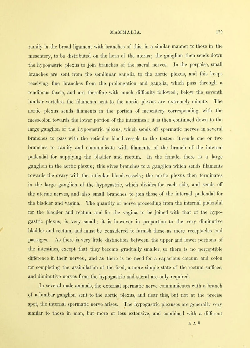 ramify in the broad ligament with branches of this, in a similar manner to those in the mesentery, to be distributed on the horn of the uterus; the ganglion then sends down the hypogastric plexus to join branches of the sacral nerves. In the porpoise, small branches are sent from the semilunar ganglia to the aortic plexus, and this keeps receiving fine branches from the prolongation and ganglia, which pass through a tendinous fascia, and are therefore with much difficulty followed; below the seventh lumbar vertebra the filaments sent to the aortic plexus are extremely minute. The aortic plexus sends filaments in the portion of mesentery corresponding with the mesocolon towards the lower portion of the intestines; it is then continued down to the large ganglion of the hypogastric plexus, which sends off spermatic nerves in several branches to pass with the reticular blood-vessels to the testes; it sends one or two branches to ramify and communicate with filaments of the branch of the internal pudendal for supplying the bladder and rectum. In the female, there is a large ganglion in the aortic plexus; this gives branches to a ganglion which sends filaments towards the ovary with the reticular blood-vessels; the aortic plexus then terminates in the large ganglion of the hypogastric, which divides for each side, and sends off the uterine nerves, and also small branches to join those of the internal pudendal for the bladder and vagina. The quantity of nerve proceeding from the internal pudendal for the bladder and rectum, and for the vagina to be joined with that of the hypo- gastric plexus, is very small; it is however in proportion to the very diminutive bladder and rectum, and must be considered to furnish these as mere receptacles ?nd passages. As there is very little distinction between the upper and lower portions of the intestines, except that they become gradually smaller, so there is no perceptible difference in their nerves; and as there is no need for a capacious coecum and colon for completing the assimilation of the food, a more simple state of the rectum suffices, and diminutive nerves from the hypogastric and sacral are only required. In several male animals, the external spermatic nerve communicates with a branch of a lumbar ganglion sent to the aortic plexus, and near this, but not at the precise spot, the internal spermatic nerve arises. The hypogastric plexuses are generally very similar to those in man, but more or less extensive, and combined with a different