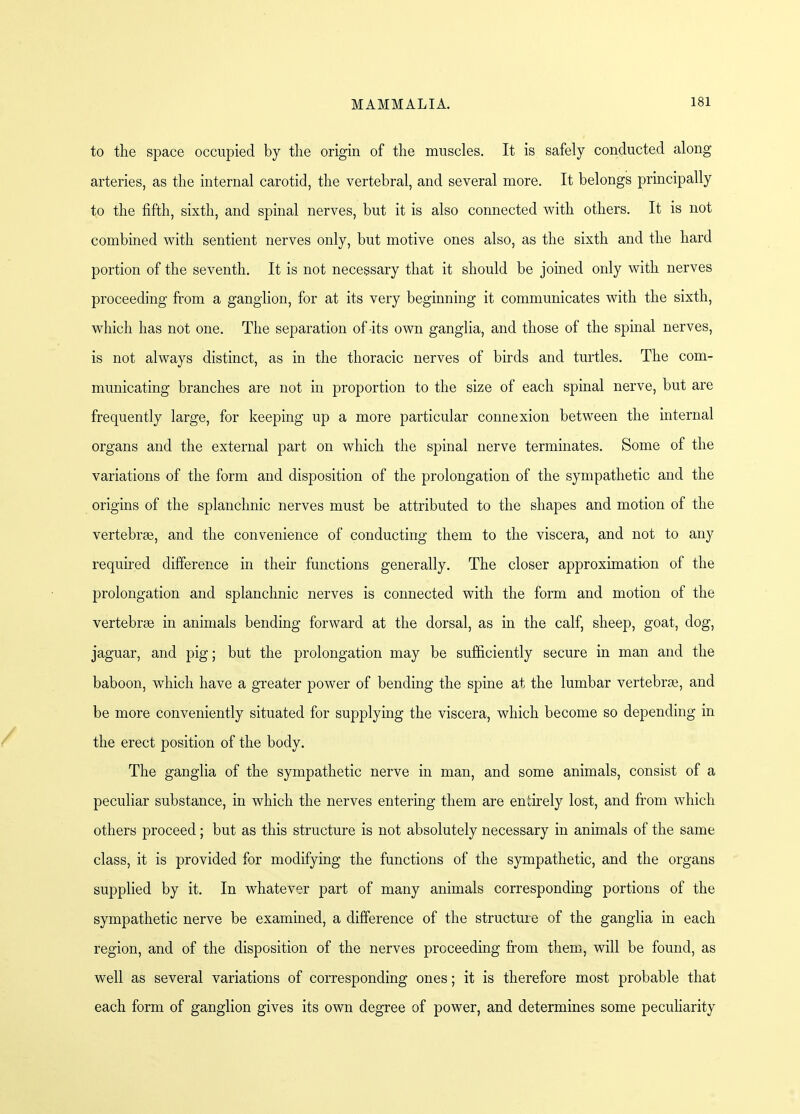 to the space occupied by the origin of the muscles. It is safely conducted along arteries, as the internal carotid, the vertebral, and several more. It belongs principally to the fifth, sixth, and spinal nerves, but it is also connected with others. It is not combined with sentient nerves only, but motive ones also, as the sixth and the hard portion of the seventh. It is not necessary that it should be joined only with nerves proceeding from a ganglion, for at its very beginning it communicates with the sixth, which has not one. The separation of its own ganglia, and those of the spinal nerves, is not always distinct, as in the thoracic nerves of birds and turtles. The com- municating branches are not in proportion to the size of each spinal nerve, but are frequently large, for keeping up a more particular connexion between the internal organs and the external part on which the spinal nerve terminates. Some of the variations of the form and disposition of the prolongation of the sympathetic and the origins of the splanchnic nerves must be attributed to the shapes and motion of the vertebrae, and the convenience of conducting them to the viscera, and not to any required difference in then functions generally. The closer approximation of the prolongation and splanchnic nerves is connected with the form and motion of the vertebrae in animals bending forward at the dorsal, as in the calf, sheep, goat, dog, jaguar, and pig; but the prolongation may be sufficiently secure in man and the baboon, which have a greater power of bending the spine at the lumbar vertebrae, and be more conveniently situated for supplying the viscera, which become so depending in the erect position of the body. The ganglia of the sympathetic nerve in man, and some animals, consist of a peculiar substance, in which the nerves entering them are entirely lost, and from which others proceed; but as this structure is not absolutely necessary in animals of the same class, it is provided for modifying the functions of the sympathetic, and the organs supplied by it. In whatever part of many animals corresponding portions of the sympathetic nerve be examined, a difference of the structure of the ganglia in each region, and of the disposition of the nerves proceeding from them, will be found, as well as several variations of corresponding ones; it is therefore most probable that each form of ganglion gives its own degree of power, and determines some peculiarity