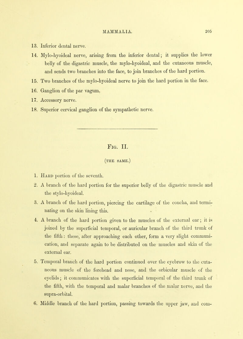 13. Inferior dental nerve. 14. Mylo-hyoideal nerve, arising from the inferior dental; it supplies the lower belly of the digastric muscle, the mylo-hyoideal, and the cutaneous muscle, and sends two branches into the face, to join branches of the hard portion. 15. Two branches of the mylo-hyoideal nerve to join the hard portion in the face. 16. Ganglion of the par vagum. 17. Accessory nerve. 18. Superior cervical ganglion of the sympathetic nerve. Fig. II. (the same.) 1. Hard portion of the seventh. 2. A branch of the hard portion for the superior belly of the digastric muscle and the stylo-hyoideal. 3. A branch of the hard portion, piercing the cartilage of the concha, and termi- nating on the skin lining this. 4. A branch of the hard portion given to the muscles of the external ear; it is joined by the superficial temporal, or auricular branch of the third trunk of the fifth: these, after approaching each other, form a very slight communi- cation, and separate again to be distributed on the muscles and skin of the external ear. 5. Temporal branch of the hard portion continued over the eyebrow to the cuta- neous muscle of the forehead and nose, and the orbicular muscle of the eyelids; it communicates with the superficial temporal of the third trunk of the fifth, with the temporal and malar branches of the malar nerve, and the supra-orbital. 6. Middle branch of the hard portion, passing towards the upper jaw, and com-