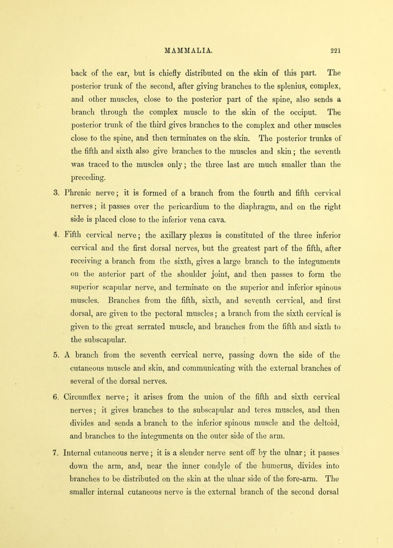 back of the ear, but is chiefly distributed on the skin of this part. The posterior trunk of the second, after giving branches to the splenius, complex, and other muscles, close to the posterior part of the spine, also sends a branch through the complex muscle to the skin of the occiput. The posterior trunk of the third gives branches to the complex and other muscles close to the spine, and then terminates on the skin. The posterior trunks of the fifth and sixth also give branches to the muscles and skin; the seventh was traced to the muscles only; the three last are much smaller than the preceding. 3. Phrenic nerve; it is formed of a branch from the fourth and fifth cervical nerves; it passes over the pericardium to the diaphragm, and on the right side is placed close to the inferior vena cava, 4. Fifth cervical nerve; the axillary plexus is constituted of the three inferior cervical and the first dorsal nerves, but the greatest part of the fifth, after receiving a branch from the sixth, gives a large branch to the integuments on the anterior part of the shoulder joint, and then passes to form the superior scapular nerve, and terminate on the superior and inferior spinous muscles. Branches from the fifth, sixth, and seventh cervical, and first dorsal, are given to the pectoral muscles; a branch from the sixth cervical is given to thu great serrated muscle, and branches from the fifth and sixth to the subscapular. 5. A branch from the seventh cervical nerve, passing down the side of the cutaneous muscle and skin, and communicating with the external branches of several of the dorsal nerves. 6. Circumflex nerve; it arises from the union of the fifth and sixth cervical nerves; it gives branches to the subscapular and teres muscles, and then divides and sends a branch to the inferior spinous muscle and the deltoid, and branches to the integuments on the outer side of the arm. 7. Internal cutaneous nerve; it is a slender nerve sent off by the ulnar; it passes down the arm, and, near the inner condyle of the humerus, divides into branches to be distributed on the skin at the ulnar side of the fore-arm. The smaller internal cutaneous nerve is the external branch of the second dorsal