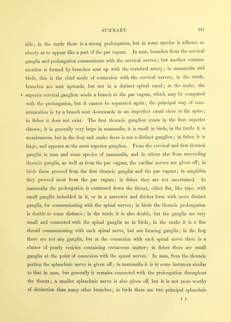 side; in the turtle there is a strong prolongation, but in some species it adheres so closely as to appear like a part of the par vagum. In man, branches from the cervical ganglia and prolongation communicate with the cervical nerves; but another commu- nication is formed by branches sent up with the vertebral artery; in mammalia and birds, this is the chief mode of connexion with the cervical nerves; in the turtle, branches are sent upwards, but not in a distinct spinal canal; in the snake, the * superior cervical ganglion sends a branch to the par vagum, which may be compared with the prolongation, but it cannot be separated again; the principal way of com- munication is by a branch sent downwards in an imperfect canal close to the spine; in fishes it does not exist. The first thoracic ganglion exists in the four superior classes; it is generally very large in mammalia, it is small in birds, in the turtle it is membranous, but in the frog and snake there is not a distinct ganglion ; in fishes it is large, and appears as the most superior ganglion. From the cervical and first thoracic ganglia in man and some species of mammalia, and in others also from succeeding thoracic ganglia, as well as from the par vagum, the cardiac nerves are given off; in birds these proceed from the first thoracic ganglia and the par vagum; in amphibia they proceed most from the par vagum; in fishes they are not ascertained. In mammalia the prolongation is continued down the thorax, either flat, like tape, with small ganglia imbedded in it, or in a narrower and thicker form with more distinct ganglia, for communicating with the spinal nerves; in birds the thoracic prolongation is double to some distance; in the turtle it is also double, but the ganglia are very small and connected with the spinal ganglia as in birds; in the snake it is a fine thread communicating with each spinal nerve, but not forming ganglia; in the frog there are not any ganglia, but at the connexion with each spinal nerve there is a cluster of pearly vesicles containing cretaceous matter; in fishes there are small ganglia at the point of connexion with the spinal nerves. In man, from the thoracic portion the splanchnic nerve is given off; in mammalia it is in some instances similar to that in man, but generally it remains connected with the prolongation throughout the thorax; a smaller splanchnic nerve is also given off, but it is not more worthy of distinction than many other branches; in birds there are two principal splanchnic i i