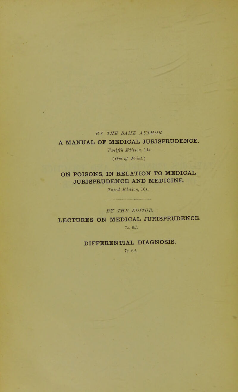 BY THE SAME AUTHOR A MANUAL OF MEDICAL JURISPRUDENCE. Twelfth Edition, 14s. {Out of Pfint.') ON POISONS, IN RELATION TO MEDICAL JURISPRUDENCE AND MEDICINE. Third Edition, 16s. BY THE EDITOB. LECTURES ON MEDICAL JURISPRUDENCE. Is. U. DIFFERENTIAL DIAGNOSIS. 7s. M.