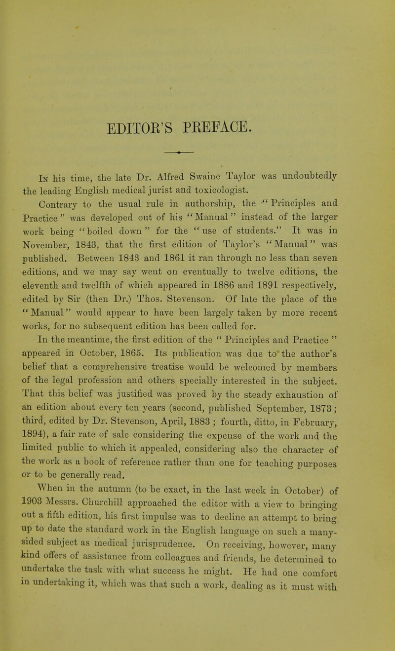 EDITOE'S PEEFACE. In liis time, the late Dr. Alfred Swaiue Taylor was undoubtedly the leading Euglish medical jurist and toxicologist. Contrary to the usual rule in authorship, the  Principles and Practice was developed out of his Manual instead of the larger work being boiled down for the use of students. It was in November, 1843, that the first edition of Taylor's Manual was published. Between 1843 and 1861 it ran through no less than seven editions, and we may say went on eventually to twelve editions, the eleventh and twelfth of which appeared in 1886 and 1891 respectively, edited by Sir- (then Dr.) Thos. Stevenson. Of late the place of the Manual would appear to have been largely taken by more recent works, for no subsequent edition has been called for. In the meantime, the first edition of the  Principles and Practice  appeared in October, 1865. Its publication was due to the author's belief that a comprehensive treatise would be welcomed by members of the legal profession and others specially interested in the subject. That this belief was justified was proved by the steady exhaustion of an edition about every ten years (second, published September, 1873; thii-d, edited by Dr. Stevenson, April, 1883 ; fourth, ditto, in February, 1894), a fair rate of sale considering the expense of the work and the limited public to which it appealed, considering also the character of the work as a book of reference rather than one for teaching purposes or to be generally read. When in the autumn (to be exact, in the last week in October) of 1903 Messrs. Cburchill approached the editor with a view to brinin» out a fifth edition, his first impulse was to decline an attempt to bring up to date the standard work in the English language on such a many- sided subject as medical jurisprudence. On receiving, however, many kind ofi'ers of assistance from colleagues and friends, he determined to undertake the task with what success he miglit. He had one comfort in undertaking it, which was that such a work, dealing as it must with