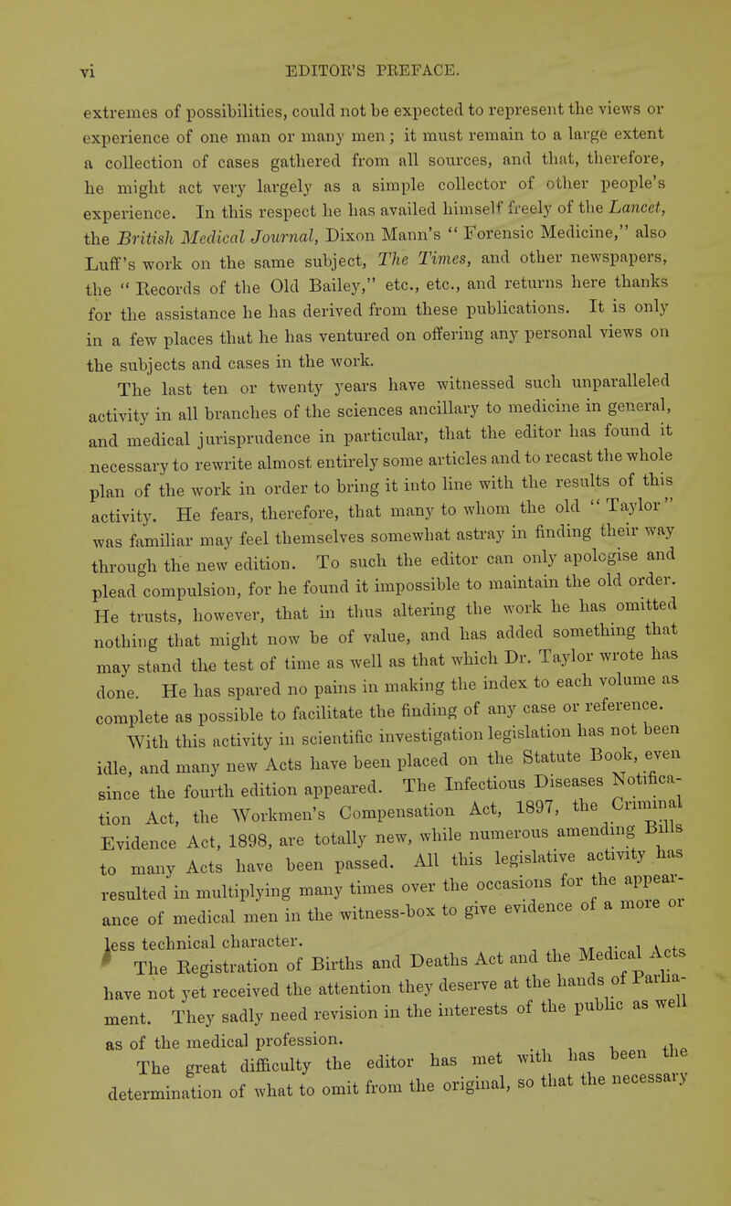 extremes of i^ossibilities, could not be expected to represent the views or experience of one man or many men ; it must remain to a large extent a collection of cases gathered from all sources, and that, therefore, he might act very largely as a simple collector of other people's experience. In this respect he has availed himself freely of the Lancet, the British Medical Joimial, Dixon Mann's  Forensic Medicine, also Luff's work on the same subject. The Times, and other newspapers, the  Eecords of the Old Bailey, etc., etc., and returns here thanks for the assistance he has derived from these publications. It is only in a few places that he has ventured on offering any personal views on the subjects and cases in the work. The last ten or twenty years have witnessed such unparalleled activity in all branches of the sciences ancillary to medicine in general, and medical jurisprudence in particular, that the editor has found it necessary to rewrite almost entirely some articles and to recast the whole plan of the work in order to bring it into line with the results of this activity. He fears, therefore, that many to whom the old  Taylor was familiar may feel themselves somewhat astray in finding their way through the new edition. To such the editor can only apologise and plead compulsion, for he found it impossible to maintain the old order. He trusts, however, that in thus altering the work he has omitted nothing that might now be of value, and has added something that may stand the test of time as well as that which Dr. Taylor wrote has done He has spared no pains in making the index to each volume as complete as possible to facilitate the finding of any case or reference. With this activity in scientific investigation legislation has not been idle, and many new Acts have been placed on the Statute Book even since the fourth edition appeared. The Infectious Diseases Notifica- tion Act, the Workmen's Compensation Act, 1897, the Crimmal Evidence Act, 1898, are totally new, while numerous amending Bills to many Acts have been passed. All this legislative activity has resulted in multiplying many times over the occasions for the appear- ance of medical men in the witness-box to give evidence of a moxe less technical character. txt j- i v^f^ ^ The Kegistration of Births and Deaths Act and the Medical Acts have not yet received the attention they deserve at the hands of Parha- ment. They sadly need revision in the interests of the pubhc as well as of the medical profession. The great difficulty the editor has met with has been the determination of what to omit from the original, so that the necessary