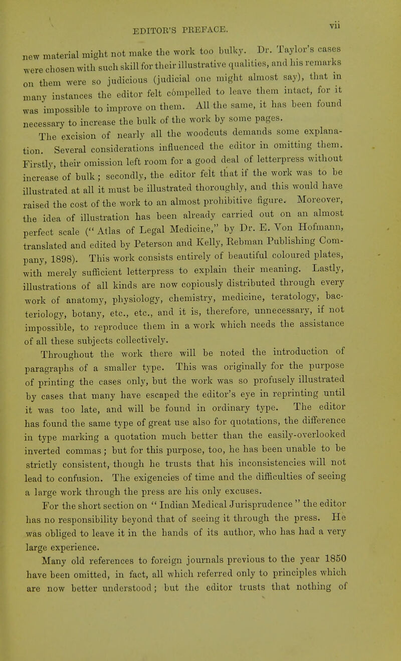 new material might not make the work too bulky. Dr. Taylor s cases were chosen with such skill for their illustrative qualities, and his remarks on them were so judicious (judicial one might almost say), that in many instances the editor felt c6mpelled to leave them intact, for it was impossible to improve on them. All the same, it has been found necessary to increase the hulk of the work by some pages. The excision of nearly all the woodcuts demands some explana- tion. Several considerations influenced the editor in omitting them. Firstly, their omission left room for a good deal of letterpress without increase of bulk; secondly, the editor felt that if the work was to be illustrated at all it must be illustrated thoroughly, and this would have raised the cost of the work to an almost prohibitive figure. Moreover, the idea of illustration has been already carried out on an almost perfect scale ( Atlas of Legal Medicine, by Dr. E. Von Hofmann, translated and edited by Peterson and Kelly, Eebman Publishing Com- pany, 1898). This work consists entirely of beautiful coloured plates, with merely sufficient letterpress to explain their meaning. Lastly, illustrations of all kinds are now copiously distributed through every work of anatomy, physiology, chemistry, medicine, teratology, bac- teriology, botany, etc., etc., and it is, therefore, unnecessary, if not impossible, to reproduce them in a work which needs the assistance of all these subjects collectively. Throughout the work there will be noted the introduction of paragraphs of a smaller type. This was originally for the purpose of printing the cases only, but the work was so profusely illustrated by cases that many have escaped the editor's eye in reprinting until it was too late, and will be found in ordinary type. The editor has found the same type of great use also for quotations, the difference in type marking a quotation much better than the easily-overlooked inverted commas ; but for this purpose, too, he has been unable to be strictly consistent, though he trusts that his inconsistencies will not lead to confusion. The exigencies of time and the difficulties of seeing a large work through the press are his only excuses. For the short section on  Indian Medical Jurisprudence  the editor has no responsibility beyond that of seeing it through the press. He was obliged to leave it in the hands of its author, who has had a very large experience. Many old references to foreign journals previous to the year 1850 have been omitted, in fact, all which referred only to principles which are now better understood; but the editor trusts that nothing of