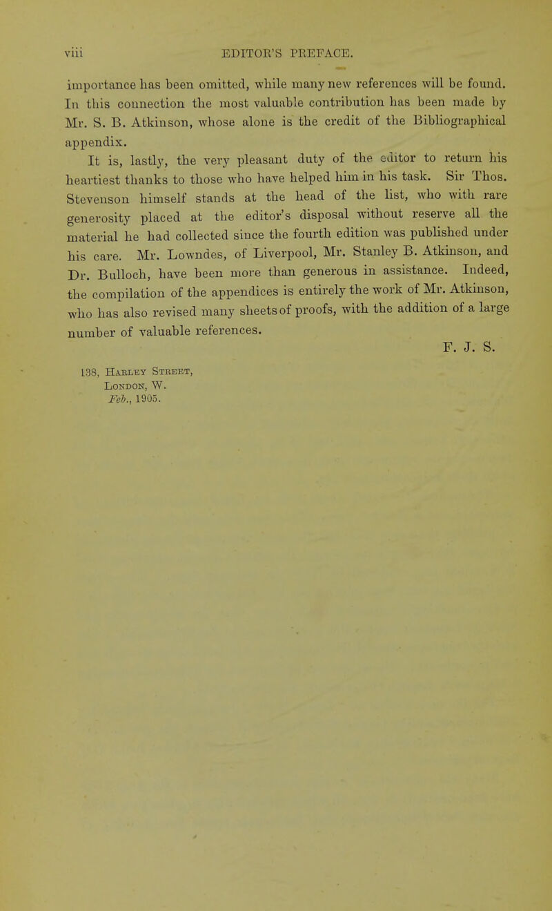 importance has been omitted, while m&ny new references will be found. Ill this connection the most valuable contribution has been made by Mr. S. B. Atkinson, whose alone is the credit of the Bibliographical appendix. It is, lastl}', the very pleasant duty of the editor to return his heartiest thanks to those who have helped him in his task. Sir Thos. Stevenson himself stands at the head of the list, who with rare generosity placed at the editor's disposal without reserve all the material he had collected since the fourth edition was published under his care. Mr. Lowndes, of Liverpool, Mr. Stanley B. Atkmson, and Dr. Bulloch, have been more than generous in assistance. Indeed, the compilation of the appendices is entirely the work of Mr. Atkinson, who has also revised many sheets of proofs, with the addition of a large number of valuable references. F. J. S. L38, Haeltsy Steeet, London, W. Feb., 1905.