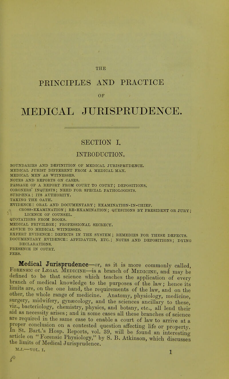 THE PRINCIPLES AND PRACTICE OF MEDICAL JUKISPEUDENCE. SECTION I. INTKODUCTION. BOUNDARIES AIO) DEFINITION OF MEDICAL JUBISPRTJDENOB. MEDICAL JURIST DIFFERENT FROM A MEDICAL MAN. MEDICAL MEN AS WITNESSES. NOTES AND REPORTS ON CASES. PASSAGE OF A REPORT FROM COURT TO COURT; DEPOSITIONS. CORONERS' INQUESTS; NEED FOR SPECIAL PATHOLOGISTS. subpcena ; ITS authority. TAKING THE OATH. EVIDENCE : ORAL AND DOCUMENTARY; EXAMINATION-IN-CHIEF. CROSS-EXAMINATION; RE-EXAMINATION; QUESTIONS BY PRESIDENT OR JURY; LICENCE OF COUNSEL. QUOTATIONS FROM BOOKS. MEDICAL privilege; PROFESSIONAL SECRECY. ADVICE TO MEDICAL WITNESSES. EXPERT EVIDENCE : DEFECTS IN THE SYSTEM ; REMEDIES FOR THESE DEFECTS. DOCUMENTARY EVIDENCE: AFFIDAVITS, ETC.; NOTES AND DEPOSITIONS; DYING DECLARATIONS. PRESENCE IN COURT. FEES. Medical Jurisprudence—or, as it is more commonly called, FoKENSic or Legal Medicine—is a branch of Medicine, and may be defined to be that science which teaches the application of every branch of medical knowledge to the purposes of the law; hence its hmits are, on the one hand, the requirements of the law, and on the other, the whole range of medicine. Anatomy, physiology, medicine, surgery, midwifery, gynsecology, and the sciences ancillary to these' VIZ., bacteriology, chemistry, physics, and botany, etc., all lend their aid as necessity arises; and in some cases all these branches of science are required in the same case to enable a court of law to arrive at a proper conclusion on a contested question affecting life or property In St. Bart.'s Hosp. Reports, vol. 39, will be found an interesting article on  Forensic Physiology, by S. B. Atkinson, which discusses the limits of Medical Jurisprudence.