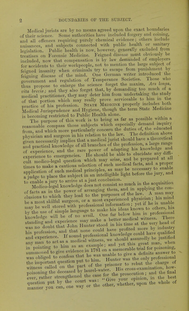 BOUNDABIES OF THE SUBJECT. Medical jurists are by no means a[:;reecl upon the exact boundaries of their science. Some authorities have included forgery and coiuhig, and all offences requiring purely chemical evidence ; others include nuisances, and subjects connected with public health or sanitary legislation. Public health is now, however, generally excluded from treatises on Forensic Medicine. Feigned disease must obviously be included, now that compensation is by law demanded of employers for accidents to their workpeople, not to mention the large subject of feigned insanity when criminals try to escape from punishment by feigning disease of the mind. One German writer introduced the government and regulation of Temperance Societies. Those who thus propose to enlarge the science forget the maxim, Ars longa, vita brevis; and they also forget that, by demanding top much of a medical practitioner, they may deter him from undertaking the study of that portion which may really prove serviceable to liim m the practice of his profession. State Medicine properly includes both Medical Jurisprudence and Hygiene, though the term State Medicine is becoming restricted to Public Health alone. The purpose of this work is to bring as far as possible within a reasonable compass those subjects which especially demand inquiry from and which more particularly concern the duties of, the educated h s'ician and surgeon in his relation to the law. The definition above SvCneces arily fmplies that a medical jurist should have a theoretical Sid piactical knowledge of all branches of the profession, a l-ge range of experience and the rare power of adaptmg his knowledge and loe^S^e to 'emergencies. He should be able to elucidate any diffi- cu t medico-legal question which may arise, and be prepared at all Ws 0 make a captions selection of such medi^cal facts, and a proper applicaLTof such medical principles, as may be necessary to enable a^ud^^^^^^^^^^^ the subject in an intelligible light before the jury, and ? ^e^,:: of simple language to „«Ue ><-;„'°;Son:i .vasno doubt that John Hunter stood n his ti^^^^^^^^ W industry summoned to give evidence in 1781 J^J^'^^'^,^ definite answer to was obliged to confess tl.t he was ^-^^^^J^ ^^^^/^^^^^^ professional the important question pu to hnu ^^^^ ^ witness called on the par of tl^ P /^one ^^^^tion, how- poisoning the deceased by lau^-^l-^^^^J^ / 'osecution ; and the final Lr, rather strengthened f^'^^'f ^^^-f^'J'Z 'o^^^^^ in the best ot?:;: Aether! upon the whole of