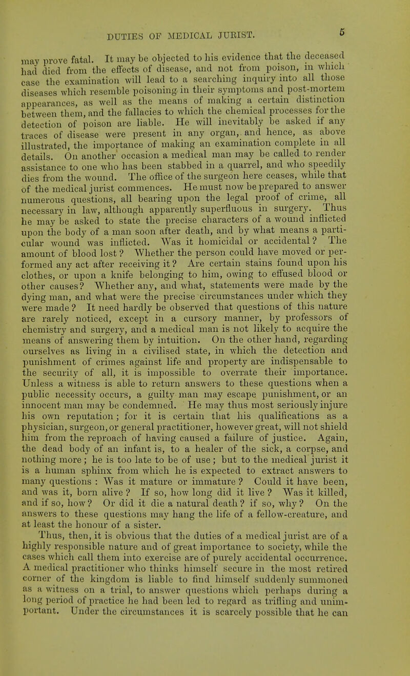 may prove fatal. It may be objected to his evidence that tlie deceased had died from the effects of disease, and not from poison, m which case the examination will lead to a searching inquiry into all those diseases which resemble poisoning, in their symptoms and post-mortem appearances, as well as the means of making a certain distinction between them, and the fallacies to which the chemical processes for the detection of poison are liable. He will inevitably be asked if any traces of disease were present in any organ, and hence, as above illustrated, the importance of making an examination complete in all details. On another occasion a medical man may be called to render assistance to one who has been stabbed in a quarrel, and who speedily dies from the wound. The office of the surgeon here ceases, while that of the medical jurist commences. He must now be prepared to answer numerous questions, all bearing upon the legal proof of crime, all necessary in law, although apparently superfluous in surgery. Thus he may be asked to state the precise cbaracters of a wound inflicted upon the body of a man soon after death, and by what means a parti- cular wound was inflicted. Was it homicidal or accidental? The amount of blood lost ? Whether the person could have moved or per- formed any act after receiving it ? Are certain stains found upon his clothes, or upon a knife belonging to him, owing to effused blood or other causes ? Whether any, and what, statements were made by the dying man, and what were the precise circumstances under which they were made ? It need hardly be observed that questions of this nature are rarely noticed, except in a cursory manner, by professors of chemistry and surgery, and a medical man is not likely to acquire the means of answering them by intuition. On the other hand, regarding ourselves as living in a civilised state, in which the detection and punishment of crimes against life and property are indispensable to the security of all, it is impossible to overrate their importance. Unless a witness is able to return answers to these questions when a jjublic necessity occurs, a guilty man may escape punishment, or an innocent man may be condemned. He may thus most seriously injure his own reputation; for it is certain that his qualifications as a physician, surgeon, or general practitioner, however great, will not shield him from the reproach of having caused a failure of justice. Again, the dead body of an infant is, to a healer of the sick, a corpse, and nothing more ; he is too late to be of use; but to the medical jurist it is a human sphinx from which he is expected to extract answers to many questions : Was it mature or immature ? Cou^ld it have been, and was it, born alive ? If so, how long did it live ? Was it killed, and if so, how ? Or did it die a natural death ? if so, why ? On the answers to these questions may hang the life of a fellow-creature, and at least the honour of a sister. Thus, then, it is obvious that the duties of a medical jurist are of a highly responsible nature and of great importance to societ}'^, while the cases whicli call them into exercise are of purely accidental occurrence. A medical practitioner who thinks himself secure in the most retired corner of the kingdom is liable to find himself suddenly summoned as a witness on a trial, to answer questions which perhaps during a long period of practice he had been led to regard as trifling and unim- portant. Under the circumstances it is scarcely possible that he can