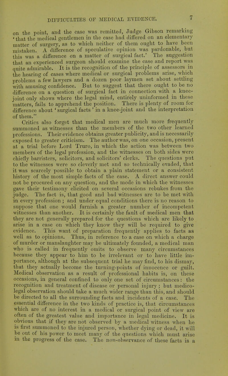 on the point, and the case was remitted, Judge Gibson remarking ' that the medical gentlemen in the case had diflered on an elementary matter of surger}', as to which neither of them ought to have been mistaken. A difference of speculative opinion was pardonable, but this was a difference on a matter of surgical fact.' The suggestion that an experienced surgeon should examine the case and report was quite admirable. It is the recognition of the principle of assessors in the hearing of cases where medical or surgical problems arise, which problems a few lawyers and a dozen poor laymen set about settling with amusing confidence. But to suggest that there ought to be no difference on a question of surgical fact in connection with a knee- joint only shows where the legal mind, entirely uninformed in these matters, fails to apprehend the position. There is plenty of room for difference about ' surgical facts ' in a knee-joint and the interpretation of tliem. Critics also forget that medical men are much more frequently summoned as witnesses than the members of the two other learned professions. Their evidence obtains greater publicity, and is necessarily exposed to greater criticism. The author was, on one occasion, present at a trial before Lord Truro, in which the action was between two members of the legal profession, and the witnesses on both sides were chiefly barristers, solicitors, and solicitors' clerks. The questions put to the witnesses were so cleverly met and so technically evaded, that it was scarcely possible to obtain a plain statement or a consistent history of the most simple facts of the case. A direct answer could not be procured on any question, and the mode in which the witnesses gave their testimony elicited on several occasions rebukes from the judge. The fact is, that good and bad witnesses are to be met with in every profession ; and under equal conditions there is no reason to suppose that one would furnish a greater number of incompetent witnesses than another. It is certainly the fault of medical men that they are not generally prepared for the questions which are likely to arise in a case on which they know they will be required to give evidence. This want of preparation frequently applies to facts as well as to opinions. Thus, in reference to a case on which a charge of murder or manslaughter maj'^ be ultimately founded, a medical man who is called in frequently omits to observe many circumstances because they appear to him to be irrelevant or to have little im- portance, although at the subsequent trial he may find, to his dismay, that they actually become the turning-points of innocence or guilt. Medical observation as a result of professional habits is, on tliese occasions, in general confined to only one set of circumstances: the recognition and treatment of disease or personal injury ; but medico- legal observation should take a much wider range than this, and should be directed to all the surrounding facts and incidents of a case. The essential difference in the two kinds of practice is, that circumstances which are of no interest in a medical or surgical point of view are often of the greatest value and importance in legal medicine. It is obvious that if they are not observed by a medical witness when he is first summoned to the injured person, wliether dying or dead, it will be out of liis power to meet many of the questions whicli must arise in the progress of the case. The non-observance of these facts is a