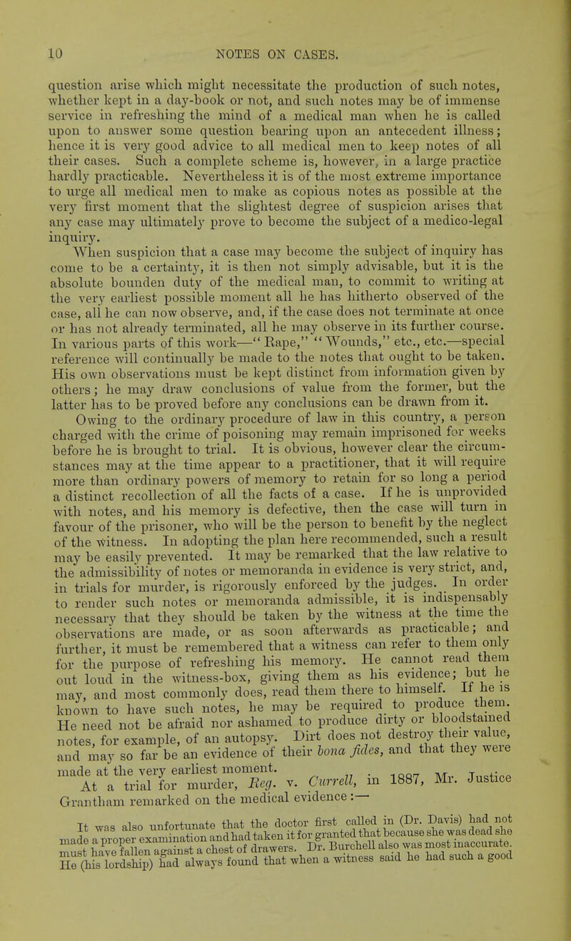 question arise which might necessitate the production of such notes, whether kept in a day-book or not, and such notes may be of immense service in refreshing the mind of a medical man when he is called upon to answer some question bearing upon an antecedent illness; hence it is very good advice to all medical men to keep notes of all their cases. Such a complete scheme is, however, in a large practice hardly practicable. Nevertheless it is of the most extreme importance to urge all medical men to make as copious notes as possible at the very first moment that the slightest degree of suspicion arises that any case may ultimately prove to become the subject of a medico-legal inquiry. When suspicion that a case may become the subject of inquiry has come to be a certainty, it is then not simply advisable, but it is the absolute boimden duty of the medical man, to commit to writing at the very earliest possible moment all he has hitherto observed of the case, ali he can now observe, and, if the case does not terminate at once or has not already terminated, all he may observe in its further course. In various parts of this work— Eape, Wounds, etc., etc.—special reference will continually be made to the notes that ought to be taken. His own observations must be kept distinct from information given by others; he may draw conclusions of value from the former, but the latter has to be proved before any conclusions can be drawn from it. Owing to the ordinary procedure of law in this country, a person charged with the crime of poisoning may remain imprisoned for_ weeks before he is brought to trial. It is obvious, however clear the circum- stances may at the time appear to a practitioner, that it will reqmre more than ordinary powers of memory to retain for so long a period a distinct recollection of all the facts of a case. If he is unprovided with notes, and his memory is defective, then the case will turn m favour of the prisoner, who will be the person to benefit by the neglect of the witness. In adopting the plan here recommended, such a result may be easily prevented. It may be remarked that the law relative to the admissibility of notes or memoranda in evidence is very strict, and, in trials for murder, is rigorously enforced by the judges. In order to render such notes or memoranda admissible, it is indispensably necessary that they should be taken by the witness at the time the observations are made, or as soon afterwai'ds as practicable; and further, it must be remembered that a witness can refer to them only for the purpose of refreshing his memory. He cannot read them out loud in the witness-box, giving them as his evidence; but he may, and most commonly does, read them there to himself, it he is known to have such notes, he may be required to produce them. He need not be afraid nor ashamed to produce dirty or bloodstained notes, for example, of an autopsy. Dirt does not destroy heir jalu^ and inay so far be an evidence of their Una fides, and that they weie made at the very earliest moment. . TnQ+ir.P At a trial for murder, Eeg. v. Currell, m 1887, Mi. Justice Grantham remarked on the medical evidence :— It was also unfortunate that tlie doctor first caUed in (Dr. Davis) Jad not Sr^taTrSp) & always found that «hen a witness 8aid lie had such a good