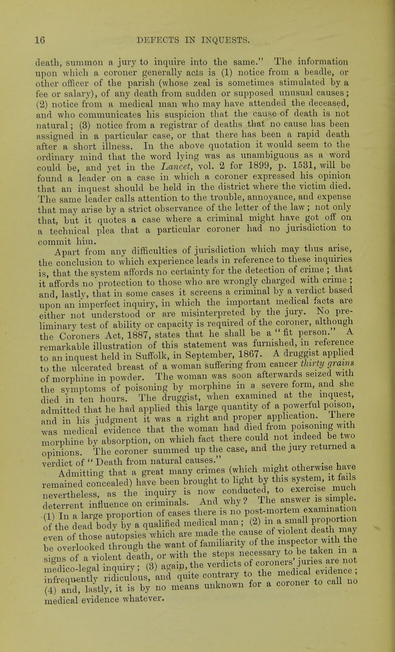 death, summon a jury to inquire into the same. The information upon which a coroner generally acts is (1) notice from a beadle, or other officer of the parish (whose zeal is sometimes stimulated by a fee or salary), of any death from sudden or supposed unusual causes; (2) notice from a medical man who may have attended the deceased, and who communicates his suspicion that the pause of death is not natural; (3) notice from a registrar of deaths that no cause has been assigned in a particukr case, or that there has been a rapid death after a short illness. In the above quotation it would seem to the ordinary mind that the word lying was as unambiguous as a word could be, and yet in the Lancet, voh 2 for 1899, p. 1531, will be found a leader on a case in which a coroner expressed his opinion that an inquest should be held in the district where the victim died. The same leader calls attention to the trouble, annoyance, and expense that may arise by a strict observance of the letter of the law ; not only that, but it quotes a case where a criminal might have got off on a technical plea that a particular coroner had no jurisdiction to commit him. Apart from any difficulties of jurisdiction which may tlius arise, the conclusion to which experience leads in reference to these inquiries is, that the system affords no certainty for the detection of crime ; tliat it affords no protection to those who are wrongly charged with crime ; and, lastly, that in some cases it screens a criminal by a verdict based upon an imperfect inquiry, in which the important medical facts are either not understood or are misinterpreted by the jury. No pre- liminary test of ability or capacity is required of the coroner, although the Coroners Act, 1887, states that he shall be a  fit person. A remarkable illustration of this statement was furnished, m reference to an inquest held in Suffolk, in September, 1867. A druggist applied to the ulcerated breast of a woman suffering from cancer thirty grains of morphine in powder. The woman was soon afterwards seized with the symptoms of poisoning by morphine in a severe form, and she died in ten hours. The druggist, when examined at the inquest, admitted that he had applied this large quantity of a powerlul poison, and in his judgment it was a right and proper application. Ihere .vas medical evidence that the woman had died from poisonmg with morphine by absorption, on which fact there could not mdeed be two opinions. The coroner summed up the case, and the jury returned a verdict of Death from natural causes. . , , xt. • i ^ Admitting that a great many crimes (which might otherwise have remained con'cealed) hL been brought to light by th- sys em it fa^^^^^ nevertheless, as the inquiry is now conducted, to exercise mucn deterrent n^^ on criminals. And why? The answer is simple m il rCe propor^^^^^ of cases there is no post-mortem examma ion if the dead body by a qualified medical man; (2) in a small proportion even of those auCpsies which are made the cause of violent death may Te overlooked S the want of familiarity of the inspector with the be «'^^^7^^;^^ ' or with the steps necessary to be taken m a signs of a ^ ^ ' verdicts of coroners' juries are not medico-legal inquiry; (3) again, tiie veruicib ui ,^p^if.al evidence : medical evidence whatever.