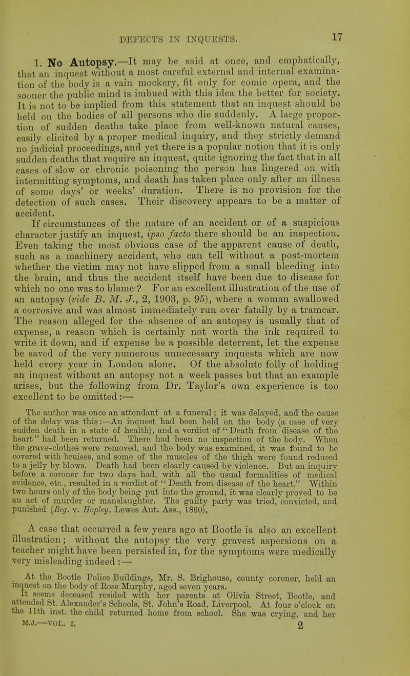 1. No Autopsy.—It may be said at once, and emphatically, that an inquest without a most careful external and internal examina- tion of the body is a vain mockery, fit only for comic opera, and the sooner the public mind is imbued with this idea the better for society. It is not to be implied from this statement that an inquest should be lield on the bodies of all persons who die suddenly. A large propor- tion of sudden deaths take place from well-known natural causes, easily elicited by a proper medical inquiry, and they strictly demand no judicial proceedings, and yet there is a popular notion that it is only sudden deaths that require an inquest, quite ignoring the fact that in all cases of slow or chronic poisoning the person has lingered on with intermitting symptoms, and death has taken place only after an illness of some days' or weeks' duration. There is no provision for the detection of such cases. Their discovery appears to be a matter of accident. If circumstances of the nature of an accident or of a suspicious character justify an inquest, ipso facto there should be an inspection. Even taking the most obvious case of the apparent cause of death, such as a machinery accident, who can tell without a post-mortem whether the victim may not have slipped from a small bleeding into the brain, and thus the accident itself have been due to disease for which no one was to blame ? For an excellent illustration of the use of an autopsy (vide B. M. J., 2, 1903, p. 95), where a woman swallowed a corrosive and was almost immediately run over fatally by a tramcar. The reason alleged for the absence of an autopsy is usually that of expense, a reason which is certainly not worth the ink required to write it down, and if expense be a possible deterrent, let the expense be saved of the very numerous unnecessary inquests which are now held every year in London alone. Of the absolute folly of holding an inquest without an autopsy not a week passes but that an example arises, but the following from Dr. Taylor's own experience is too excellent to be omitted :— The author was once an attendant at a funeral; it was delayed, and the cause of the delay was this:—An inquest had been held on the body (a case of verj'- sudden death in a state of health), and a verdict of Death from disease of the heart had been returned. There had been no inspection of the body. When the grave-clothes were removed, and the body was examined, it was found to be covered with bruises, and some of the muscles of the thigh were found reduced to a jelly by blows. Death had been clearly caused by violence. But an inquiry before a coroner for two days had, with all the usual formalities of medical evidence, etc., resulted in a verdict of  Death from disease of the heart. Within two hours only of the body being put into the ground, it was clearly proved to be an act of murder or manslaughter. The guilty party was tried, convicted, and ptmished {Reg. v. Hoplcy, Lewes Aut. Ass., 1860). A case that occurred a few years ago at Bootle is also an excellent illustration; without the autopsy the very gravest aspersions on a teacher might have been persisted in, for the symptoms were medically very misleading indeed :— At the Bootle Police Buildings, Mr. S. Brighouse, county coroner, hold an inquest on the body of Eose Murphy, aged seven years. It seems deceased resided with her parents at Olivia Street, Bootle, and attended St. Alexander's Schools, St. John's Eoad, Liverpool. At four o'clock on the nth inst. the child returned home from school. She was crying, and her M.J.—VOL. I. 2