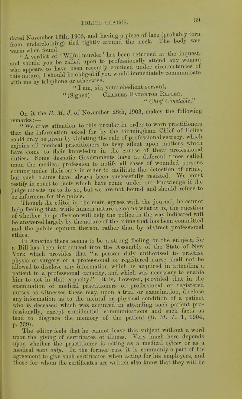 POLICE CLAIMS. dated November IGth, 1903, and having a piece of lace (probably torn llom underclothing) tied tightly around the neck. The body was warm when found. , ^ ,i • 4. A verdict of * Wilful murder' hns been returned at the inquest, and should you be called upon to professionally attend any woman who appears to have been recently confined under circumstances ot this nature, I should be obliged if you would immediately communicate with me by telephone or otherwise. I am, sir, your obedient servant, (Signed) Charles Haughton Kafteb, Chief Constable. On it the B. M. J. of November 28th, 1903, makes the following remarks:— . . We draw attention to this circular in oi'der to warn practitioners that the information asked for by the Birmingham Chief of Police could only be given by violating the rule of professional secrecy, which enjoins all medical practitioners to keep silent upon matters which have come to their knowledge in the course of their professional duties. Some despotic Governments have at different times called upon the medical profession to notify all cases of wounded persons coming under their care in order to facilitate the detection of crime, but such claims have always been successfully resisted. We must testify in court to facts which have come under our knowledge if the judge directs us to do so, but we are not bound and should refuse to be informers for the police. Though the editor in the main agrees with the journal, he cannot help feeling that, while human nature remains what it is, the question of whether the profession will help the poHce in the way indicated will be answered largely by the nature of the crime that has been committed and the pubhc opinion thereon rather than by abstract professional ethics. In America there seems to be a strong feeling on the subject, for a Bill has been introduced into the Assembly of the State of New York which provides that a person duly authorised to practise physic or surgery or a professional or registered nurse shall not be allowed to disclose any information which he acquired in attending a patient in a professional capacity, and which was necessary to enable him to act in that capacity. It is, however, provided that in the examination of medical practitioners or professional or registered nurses as witnesses these may, upon a trial or examination, disclose any information as to the mental or physical condition of a patient who is deceased which was acquired in attending such patient pro- fessionally, except confidential communications and such facts as tend to disgrace the memory of the patient {B. M. J., 1, 1904, p. 759). The editor feels that he cannot leave this subject without a word upon the giving of certificates of illness. Very much here depends upon whether the practitioner is acting as a medicnl ojficcr or as a medical man only. In the former case it is commonly a part of his agreement to give such certificates when acting for his employers, and tliose for whom the certificates are written also know that they will be