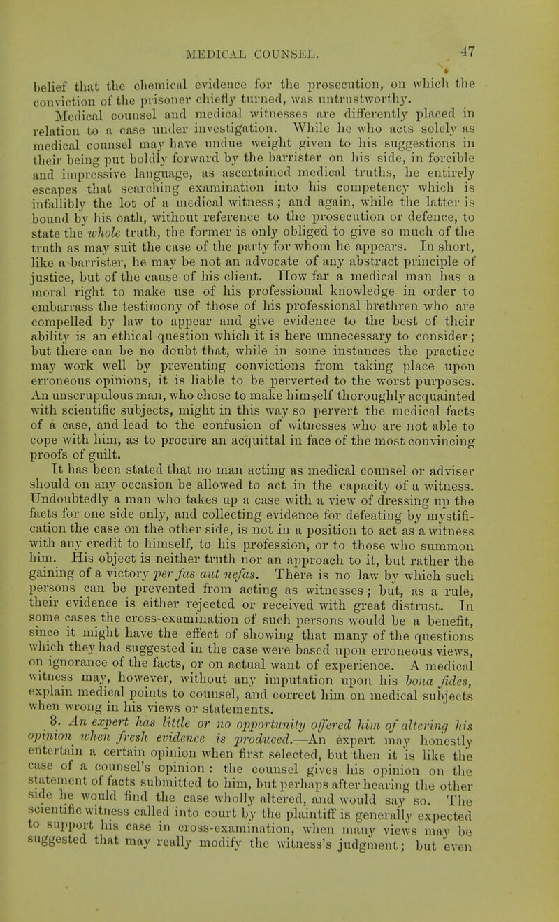 belief that the chemiciil evidence for tlie prosecution, on wliicli tlie conviction of the prisoner chieHy turned, was untrustwortli_y. Medical counsel and medical witnesses are differently placed in relation to a case under investigation. While he who acts solely as medical counsel may have undue weight given to his suggestions in their being put boldly forward by the barrister on his side, in forcible and impressive language, as ascertained medical trutlis, he entirely escapes that searching examination into his competenc}'- which is infallibly the lot of a medical witness ; and again, while the latter is bound by his oath, without reference to the prosecution or defence, to state the whole truth, the former is only obliged to give so much of the truth as may suit the case of the party for whom he appears. In short, like a barrister, he may be not an advocate of any abstract principle of justice, but of the cause of his client. How far a medical man has a moral right to make use of his professional knowledge in order to embarrass the testimony of those of his professional brethren who are compelled by law to appear and give evidence to the best of their ability is an ethical question which it is here unnecessary to consider; but there can be no doubt that, while in some instances the practice may work well by preventing convictions from taking place upon erroneous ojiinions, it is liable to be perverted to the worst puiposes. An unscrupulous man, who chose to make himself thoroughly acquainted with scientific subjects, might in this way so pervert the medical facts of a case, and lead to the confusion of witnesses who are not able to cope with him, as to procure an acquittal in face of the most convincing proofs of guilt. It has been stated that no man acting as medical counsel or adviser should on any occasion be allowed to act in the capacity of a witness. Undoubtedly a man who takes up a case with a view of dressing up tlie facts for one side only, and collecting evidence for defeating by mystifi- cation the case on the other side, is not in a position to act as a witness with any credit to himself, to his profession, or to those who summon him. His object is neither truth nor an approach to it, but rather the gaining of a victory per fas atit nefas. There is no law by which such persons can be prevented from acting as witnesses ; but, as a rule, their evidence is either rejected or received with great distrust. In some cases the cross-examination of such persons would be a benefit, since it might have the effect of showing that many of the questions which they had suggested in the case were based upon erroneous views, on ignorance of the facts, or on actual want of experience. A medical witness may, however, without any imputation upon his bona fides, explam medical points to counsel, and correct him on medical subjects when wrong in his views or statements. 8. An expert has little or no opportunity offered him of altering his opinion when fresh evidence is produced.—An expert may honestly entertain a certain opinion when first selected, but then it 'is like the case of a counsel's opinion : the counsel gives his opinion on the statement of facts submitted to him, but perhaps after hearing the other side he would find the case wholly altered, and would say so. The scientific witness called into court by the plaintiff is generally expected to support las case in cross-examination, when many views may be suggested that may really modify the witness's judgment; but even
