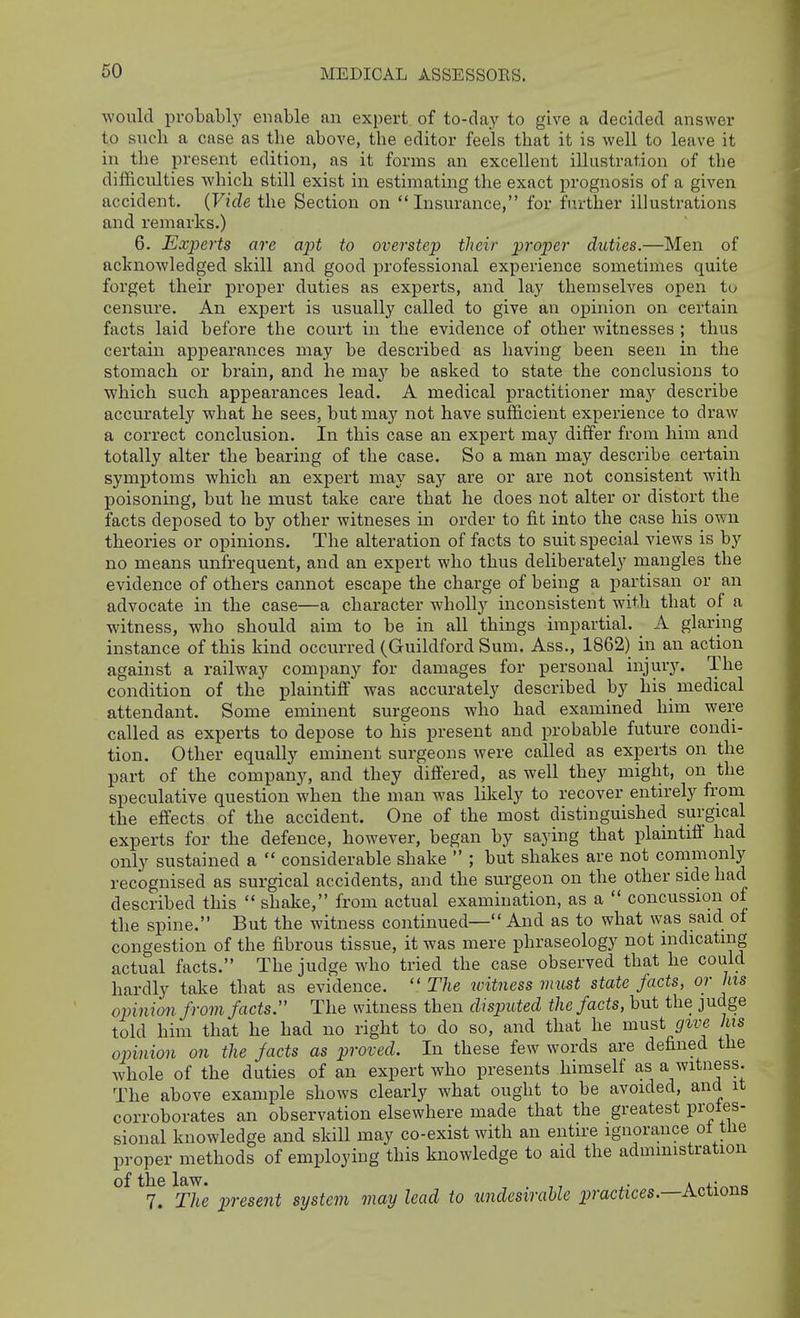 MEDICAL ASSESSOES. would probably enable an expert of to-day to give a decided answer to such a case as the above, the editor feels that it is well to leave it in the present edition, as it forms an excellent illustration of the difficulties which still exist in estimating the exact prognosis of a given accident. {Vide the Section on Insurance, for further illustrations and remarks.) 6. Experts are apt to overstep their proper duties.—Men of acknowledged skill and good professional experience sometimes quite forget their proper duties as experts, and lay themselves open to censure. An expert is usually called to give an opinion on certain facts laid before the court in the evidence of other witnesses ; thus certain appearances may be described as having been seen in the stomach or brain, and he maj'- be asked to state the conclusions to which such appearances lead. A medical practitioner m&y describe accurately what he sees, but may not have sufficient experience to draw a correct conclusion. In this case an expert may differ from him and totally alter the bearing of the case. So a man may describe certain symptoms which an expert may say are or are not consistent with poisoning, but he must take care that he does not alter or distort the facts deposed to by other witneses in order to fit into the case his own theories or opinions. The alteration of facts to suit special views is by no means unfrequent, and an expert who thus deliberately mangles the evidence of others cannot escape the charge of being a partisan or an advocate in the case—a character wholly inconsistent with that of a witness, who should aim to be in all things impartial. A glaring instance of this kind occurred (Guildford Sum. Ass., 1862) iu an action against a railway company for damages for personal injury. The condition of the plaintiff was accurately described by his medical attendant. Some eminent surgeons who had examined him were called as experts to depose to his present and probable future condi- tion. Other equally eminent surgeons were called as experts on the part of the company, and they difi'ered, as well they might, on the speculative question when the man was likely to recover entirely from the effects of the accident. One of the most distinguished surgical experts for the defence, however, began by saying that plaintift had only sustained a  considerable shake  ; but shakes are not commonly recognised as surgical accidents, and the surgeon on the other side had described this  shake, from actual examination, as a  concussion of the spine. But the witness continued— And as to what was said of congestion of the fibrous tissue, it was mere phraseology not indicating actual facts. The judge who tried the case observed that he could hardly take that as evidence. The witiiess must state facts, or his opinion from facts. The witness then disputed the facts, but the judge told him that he had no right to do so, and that he must give his opinion on the facts as proved. In these few words are defined the whole of the duties of an expert who presents himself as a witness. The above example shows clearly what ought to be avoided, and it corroborates an observation elsewhere made that the greatest proles- sional knowledge and skill may co-exist with an entire ignorance of tlie proper methods of employing this knowledge to aid the admmistration of the law. . . ,• 7. The present system may lead to undesirable practices.—Actions