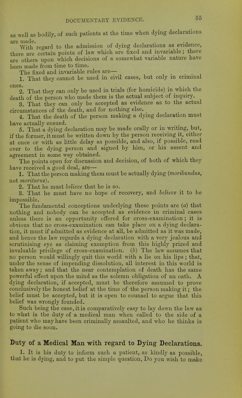 DOCUMENTARY EVIDENCE. as well as bodily, of such patients at the time when dying declarations ai'e made. , . „ , . ■■ , • i AVith reo-ard to the admission of dying declarations as evidence, there are certain points of law which are fixed and invariable; there are others upon which decisions of a somewhat variable nature have been made from time to time. The fixed and invariable rules are— 1. That they cannot be used in civil cases, but only in criminal °^^2. That they can only be used in trials (for homicide) in which the death of the person who made them is the actual subject of inquiry. 3. That they can only be accepted as evidence as to the actual circumstances of the death, and for nothing else. 4. That the death of the person making a dying declaration must have actually ensued. 5. That a dying declaration may be made orally or in writing, but, if the former, it must be written down by the person receiving it, either at once or with as little delay as possible, and also, if possible, read over to the dying person and signed by him, or his assent and agreement in some way obtained. The points open for discussion and decision, of both of which they have received a good deal, are— 1. That the person maldng them must be actually dying {morihundus, not moriturus). 2. That he must believe that he is so. 3. That he must have no hope of recovery, and believe it to be impossible. The fundamental conceptions underlying these points are (a) that nothing and nobody can be accepted as evidence in criminal cases unless there is an opportunity offered for cross-examination ; it is obvious that no cross-examination can take place on a dying declara- tion, it must if admitted as evidence at all, be admitted as it was made, and hence the law regards a dying declaration with a very jealous and scrutinising eye as claiming exemption from this highly prized and invaluable privilege of cross-examination, (b) The law assumes that no person would willingly quit this world with a lie on his lips ; that, under the sense of impending dissolution, all interest in this world is taken away; and that the near contemplation of death has the same powerful effect upon the mind as the solemn obligation of an oath. A dying declaration, if accepted, must be therefore assumed to prove conclusively the honest belief at the time of the person making it; the belief must be accepted, but it is open to counsel to argue that this belief was wrongly founded. Such being the case, it is comparatively easy to lay down the law as to what is the duty of a medical man when called to the side of a patient who may have been criminally assaulted, and who he thinks is going to die soon. Duty of a Medical Man with regard to Dying Declarations. 1. It is his duty to inform such a patient, as kindly as possible, that he is dying, and to put the simple question, Do you wish to make