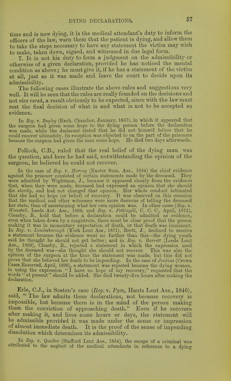 time and is now dying, it is the medical attendant's duty to inform the officers of the law, warn them that the patient is dying, and allow them to take the steps necessary to have any statement the victim may wish to make, taken down, signed, and witnessed in due legal form. 7. It is not his duty to form a judgment on the admissibility or otherwise of a given declaration, provided he has noticed the mental condition as above; he must give it, if he has a statement of the victim at all, just as it was made and leave the court to decide upon its admissibility. The following cases illustrate the above rules aad suggestions very well. It will be seen that the rules are really founded on the decisions and not vice versa, a result obviously to be expected, since with the law must rest the final decision of what is and what is not to be accepted as evidence. In Beg. v. Bayley (Excli. Chamber, January, 1857), in -whicli it appeared that the surgeon had given some hope to the dying person before the declaration was made, while the declarant stated that he did not himself believe that he conld recover ultimately, its reception was objected to on the part of the prisoners because the surgeon had given the man some hope. He died two days afterwards. Pollock, C.B., ruled that the real belief of the dying man was the question, and here he had said, notwithstanding the opinion of the surgeon, he believed he could not recover. In the case of Reg. v. Harvey (Exeter Sum. Ass., 1854) the chief evidence against the prisoner consisted of certain statements made by the deceased. They were admitted by Wightman, J., because it appeared clearly from the evidence that, when they were made, deceased had expressed an opinion that she should die shortly, and had not changed that opinion. Her whole conduct intimated that she had no hope (or belief) of recovery. It was observed on this occasion that the medical and other witnesses were more desirous of telling the deceased her state, than of ascertaining what her own opinion was. In other cases {Beg. v. Wanstall, Leeds Aut. Ass., 1869, and Beg. v. Pettingill, 0. 0. 0., April, 1872), Cleasby, B., held that before a declaration could be admitted as evidence, even when taken down by a magistrate, there must be clear proof that the person making it was in momentary expectation of death, or that death was imminent. In Beg, v. Londeshorough (York Lent Ass., 1871), Brett, J., declined to receive a statement because the evidence went no fui'ther than this—the djdug youth said he thought he should not get better; and in Beg. v. Barrett (Leeds Lent Ass., 1869), Cleasby, B., rejected a statement in which the expression used by the deceased was—she thought she should not recover. This was also the opinion of the surgeon at the time the statement was made, but this did not prove that she believed her death to be impending. In the case of Jenkins (Crown Cases Eeserved, April, 1896), a statement was rejected because the d}dug woman, in using the expression I have no hope of my recovery, requested that the words at present should be added. She died twenty-five hours after making the declaration. Erie, C.J., in Seaton's case {Reg.y. Pijm, Hants Lent Ass., 1846), said,  The law admits these declarations, not because recovery is impossible, but because there is in the mind of the person making them the conviction of approaching death. Even if he recovers after making it, and lives some hours or days, the statement will be admissible provided it was made under the sense or impression of almost immediate death. It is the proof of the sense of impending dissolution which determines its admissibility. In Beg. v. Qmlter (Stafford Lent Ass., 185-1), the escape of a criminal was attributed to the neglect of the medical attendants in refereuco to a dying