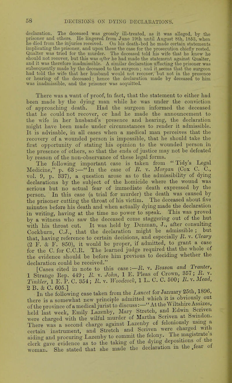 declaration. The deceased was grossly ill-treated, as it was alleged, by the prisoner and others. lie lingered from June 19th until August 8th, 1863, when he died from the injuries received. On his death-bed ho made certain statements implicating the prisoner, and upon these the case for the prosecution chiefly rested. Qualtor was tried for the mui-der. The deceased told his wife that ho knew he shoxild not recover, but this was after he had made the statement against Q,ualter, and it was therefore inadmissible. A similar declaration affecting the prisoner was subsequently made by the deceased to the surgeon; and it seems that the surgeon had told the wife that her husband would not recover, but not in the presence or hearing of the deceased; hence the declaration made by deceased to him was inadmissible, and the prisoner was acquitted. There -was a want of proof, in fact, that the statement to either had been made by tlie dying man while he was under the conviction of approaching death. Had the surgeon informed the deceased that he could not recover, or had he made the announcement to the wife in her husband's presence and hearing, the declaration might have been made under circumstances to render it admissible. It is advisable, in all cases when a medical man perceives that the recovery of a wounded person is impossible, that he should take the first opportunity of stating his opinion to the wounded person in the presence of others, so that the ends of justice may not be defeated by reason of the non-observance of these legal forms. The following important case is taken from  Tidy's Legal Medicine, p. 63:—In the case of B. v. Morgan (Cox C. C, vol. 9, p. 837), a question arose as to the admissibility of dying declarations by the subject of the homicide where the wound was serious but no actual fear of immediate death expressed by the person. In this case (a trial for murder) the death was caused by the prisoner cutting the throat of his victim. The deceased about five minutes before his death and when actually dying made the declaration in writing, having at the time no power to speak. This was proved by a witness who saw the deceased come staggering out of the hut with his throat cut. It was held by Denman, J., after consulting Cockburn, C.J., that the declaration might be admissible ; but that, having reference to certain decisions, and especially R. v. Cleary (2 F. & F. 850), it would be proper, if admitted, to grant a case for the C. for C.O.K. The learned judge required that the whole of the evidence should be before him previous to deciding whether the declaration could be received. [Cases cited in note to this case :—jR. v. Beason and I ranter, 1 Strange Eep. 449; B. v. John, 1 E. Pleas of Crown, 357; B. v. Tinkler, 1 E. P. C. 354; B. v. Woodcock, 1 L. C. C. 500; B. v. Mead, 2 B. & C. 605.] ^ ^ In the following case taken from the Lajicet for January 25th, IbUb, there is a somewhat new principle admitted which it is obviously out of the province of a medical jurist to discuss:— At the Wiltshire Assizes, held last week, Emily Lazenby, Mary Stretch, and Edwm^ Scriven were charged with the wilful murder of Martha Scriven at bwmdon. There was a second charge against Lazenby of felomously usmg a certain instrument, and Stretch and Scriven were charged with aiding and procuring Lazenby to commit the felony. The magistiate s clerk gave evidence as to the taking of the dying depositions of the woman. She stated that she made the declaration m the Jeai oi