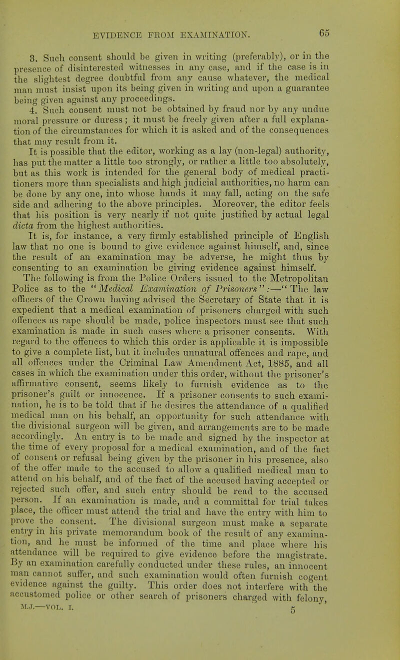 EVIDENCE FROM EXAMINATION. 3. Such consent should be given in writing (prefenibly), or in the presence of disinterested witnesses in an}' case, and if the case is in the shghtest degree doubtful from any cause whatever, the medical man must insist upon its being given in writing and upon a guarantee being given against any proceedings. 4. Such consent must not be obtained by fraud nor by any undue moral pressure or duress; it must be freely given after a full explana- tion of the circumstances for which it is asked and of the consequences that may result from it. It is possible that tlie editor, working as a lay (non-legal) authority, has put the matter a little too strongl}^ or rather a little too absolutely, but as this work is intended for the general body of medical practi- tioners more than specialists and high judicial authorities, no harm can be done by any one, into whose hands it may fall, acting on the safe side and adhering to the above principles. Moreover, the editor feels that his position is very nearly if not quite justified by actual legal dicta from the highest authorities. It is, for instance, a very firmly established principle of English law that no one is bound to give evidence against himself, and, since the result of an examination may be adverse, he might thus by consenting to an examination be giving evidence against himself. The following is from the Police Orders issued to the Metropolitaii Police as to the Medical Examination of Prisoners:—The law officers of the Crown having advised the Secretary of State that it is expedient that a medical examination of prisoners charged with such offences as rape should be made, police inspectors must see that such examination is made in such cases where a prisoner consents. With regard to the offences to which this order is applicable it is impossible to give a complete list, but it includes unnatural offences and rape, and all off'ences under the Criminal Law Amendment Act, 1885, and all cases in which the examination under this order, without the prisoner's affirmative consent, seems likely to furnish evidence as to the prisoner's guilt or innocence. If a prisoner consents to such exami- nation, he is to be told that if he desires the attendance of a qualified medical man on his behalf, an opportunity for such attendance with the divisional surgeon will be given, and arrangements are to bo made accordingly. An entry is to be made and signed by the inspector at the time of every proposal for a medical examination, and of the fact of consent or refusal being given by the prisoner in his presence, also of the offer made to the accused to allow a qualified medical man to attend on his behalf, and of the fact of the accused having accepted or rejected such offer, and such entry should be read to the accused person. If an examination is made, and a committal for trial takes place, the officer must attend the trial and have the entry with him to prove the _ consent. The divisional surgeon must make a separate entry in his private memorandum book of the result of any examina- tion, and he must be informed of the time and place where his attendance will^ be required to give evidence before the magistrate. By an examination carefully conducted under these rules, an innocent man cannot suffer, and such examination would often furnish cogent evidence against the guilty. This order does not interfere with the accustomed police or other search of prisoners charged with felony, jr.j.—VOL. I, r '