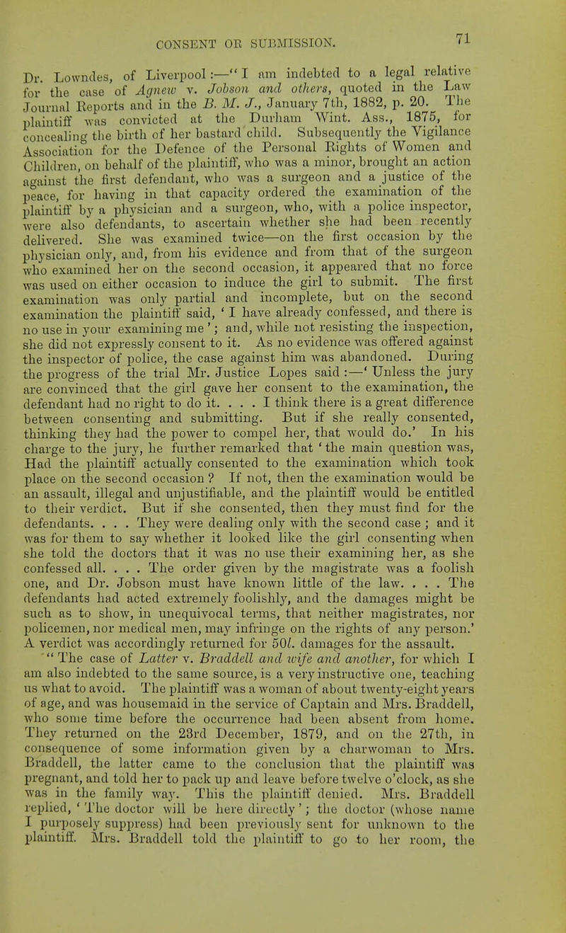 CONSENT OR SUBMISSION. Dr. Lowndes, of Liverpool:—! am indebted to a legal relative for' the case of Agnew v. Jobson and others, quoted in the Law Journal Keports and in the B. M. J., January 7th, 1882, p. 20. The plaintiff was convicted at the Duvliam Wint. Ass., 1875, for concealing tlie birth of her bastard child. Subsequently the Vigilance Association for the Defence of the Personal Rights of Women and Children, on behalf of the plaintiff, who was a minor, brought an action against the first defendant, who was a surgeon and a justice of the peace, for having in that capacity ordered the examination of the plaintiff by a physician and a surgeon, who, with a police inspector, were also defendants, to ascertain whether she had been recently delivered. She was examined twice—on the first occasion by the physician only, and, from his evidence and from that of the surgeon who examined her on the second occasion, it appeared that no force was used on either occasion to induce the girl to submit. The first examination was only partial and incomplete, but on the second examination the plaintiff' said, ' I have already confessed, and there is no use in your examining me '; and, while not resisting the inspection, she did not expressly consent to it. As no evidence was offered against the inspector of police, the case against him was abandoned. During the progress of the trial Mr. Justice Lopes said :—' Unless the jury are convinced that the girl gave her consent to the examination, the defendant had no right to do it. ... I think there is a great difference between consenting and submitting. But if she really consented, thinking they had the power to compel her, that would do.' In his charge to the jury, he further remarked that ' the main question was. Had the plaintiff actually consented to the examination which took place on the second occasion ? If not, then the examination would be an assault, illegal and unjustifiable, and the plaintiff would be entitled to their verdict. But if she consented, then they must find for the defendants. . . . They were dealing only with the second case ; and it was for them to say whether it looked like the girl consenting when she told the doctors that it was no use their examining her, as she confessed all. . . . The order given by the magistrate was a foolish one, and Dr. Jobson must have known little of the law. , . . Tlie defendants had acted extremely foolishly, and the damages might be such as to show, in unequivocal terms, that neither magistrates, nor policemen, nor medical men, ma}^ infringe on the rights of any person.' A verdict was accordingly returned for 50/. damages for the assault. The case of Latter v. Braddell and ivife and another, for which I am also indebted to the same source, is a very instructive one, teaching us what to avoid. The plaintiff was a woman of about twenty-eight j'ears of age, and was housemaid in the service of Captain and Mrs. Braddell, who some time before the occurrence had been absent from home. They returned on the 23rd December, 1879, and on the 27th, in consequence of some information given by a charwoman to Mrs. Braddell, the latter came to the conclusion that the plaintiff was pregnant, and told her to pack up and leave before twelve o'clock, as she was in the family way. This the plaintiff denied. Mrs. Braddell replied, ' The doctor will be here directly'; the doctor (whose name I purposely suppress) had been previously sent for unknown to the plaintiff. Mrs. Braddell told the plaintiff to go to her room, the