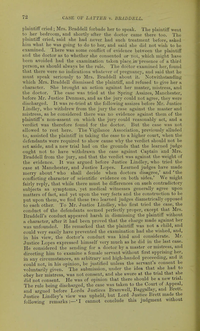 CASE OF LATTEB v. BBADDELL. plaintiff cried ; Mrs. Braddell forbade her to speak. The phiiutilf went to her bedroom, and shortly after the doctor came there too. The plaintiff cried, said she had never had such treatment before, asked him what he was going to do to her, and said she did not wish to be examined. There was some conflict of evidence between the plaintiff and the doctor as to whether she consented or not, which might have been avoided had the examination taken place in presence of a third person, as should always be the rule. The doctor examined her, found that there were no indications whatever of pregnancy, and said that he must speak seriously to Mrs. Braddell about it. Notwithstanding which Mrs. Braddell dismissed the plaintiff, and refused to give her a character. She brought an action against her master, mistress, and the doctor. The case was tried at the Spring Assizes, Manchester, before Mr. Justice Denman, and as the jury could not agree, they were discharged. It was re-tried at the following assizes before Mr. Justice liindle}', who withdrew from the jury the case against the master and mistress, as he considered there was no evidence against them of the plaintiff's non-assent on which the jury could reasonably act, and a verdict was therefore found for the doctor. But the case was not allowed to rest here. The Vigilance Association, previously alluded to, assisted the plaintiff in taking the case to a higher court, when the defendants were required to show cause why the verdict should not be set aside, and a new trial had on the grounds that the learned judge ought not to have withdrawn the case against Captain and Mrs. Braddell from the jury, and that the verdict was against the weight of the evidence. It was argued before Justice Lindley, who tried the case at Manchester, and Justice Lopes. Learned judges have made merry about ' who shall decide when doctors disagree,' and ' the conflicting character of scientific evidence on both sides.' We might fairly reply, that while there must be differences on such contradictory subjects as symptoms, yet medical witnesses generally agree upon matters of fact, and yet upon the very facts and the construction to be put upon them, we find these two learned judges diametrically opposed to each other. To Mr. Justice Lindley, who first tried the case, the conduct of the defendants seemed perfectly proper, except that Mrs. Braddell's conduct appeared harsh in dismissing the plaintiff without u character, after it had been proved that the charge made agahist her was unfounded. He remarked that the plaintiff was not a child, and could very easily have prevented the examination had she wished, and, in his view, the doctor's conduct was kind and considerate. Mr. Justice Lopes expressed himself very much as he did in the last case. He considered the sending for a doctor by a master or mistress, and directing him to examine a female servant without first apprising her, in any circumstances, an arbitrary and high-handed proceeding, and it could not, in his opinion, be justified unless the servant's consent be voluntarily given. The submission, under the idea that she had to obey her mistress, was not consent, and she swore at the trial that she did not consent. He was of opinion that there should be a new trial. The rule being discharged, the case was taken to the Court of Appeal, and argued before Lords Justices Bramwell, Baggallay, and Brett. Justice Lindley's view was upheld, but Lord Justice Brett made the following remarks:—'I cannot conclude this judgment without