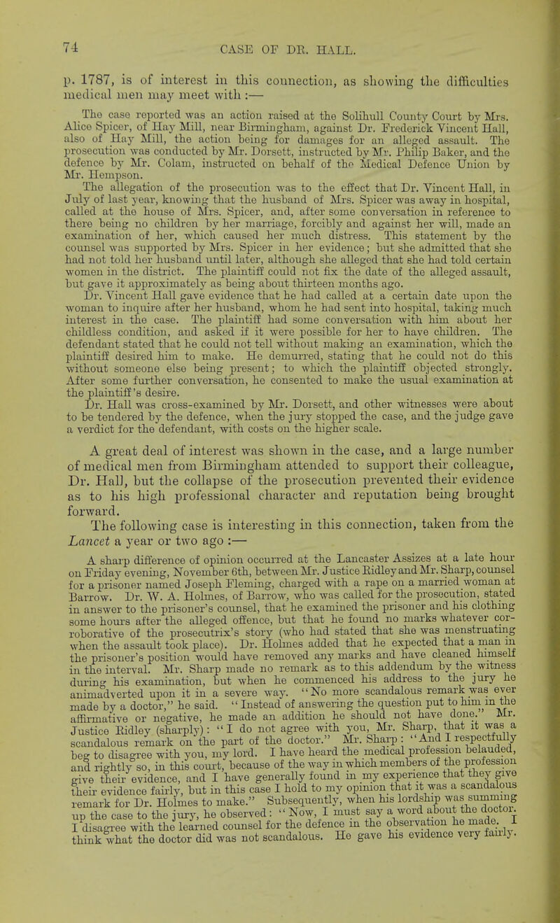 p. 1787, is of interest iii this connection, as showing the difficulties medicixl men may meet with :— The case reported was an action raised at the Solihull County Court hj Mrs. Alice Spicer, of Hay Mill, near Birmingham, against Dr. Frederick Vincent Hall, also of Hay Mill, the action being for damages for an alleged assault. The prosecution was conducted by Mr. Dorsott, instructed by Mv. Philip Bukor, and the defence by Mr. Colam, instructed on behalf of th^ Medical Defence Union by Mr. Heinpson. The allegation of the prosecution was to the effect that Dr. Vincent Hall, in July of last year, knowing that the husband of Mrs. Spicer was away in hospital, called at the house of Mrs. S^Dicer, and, after some conversation in reference to there being no children by her marriage, forcibly and against her will, made an examination of her, which caused her much distress. This statement by the counsel was supported by Mrs. Spicer in her evidence; but she admitted that she had not told her husband imtil later, although she alleged that she had told certain women in the district. The plaintiff could not fix the date of the alleged assault, but gave it approximatelj^ as being about thirteen months ago. Dr. Vincent Hall gave evidence that he had called at a certain date upon the woman to inquire after her husband, whom he had sent into hospital, taking much interest in the case. The plaintiff had some conversation with him about her childless condition, and asked if it were possible for her to have children. The defendant stated that he could not tell without making an examination, which the plaintiff desii'ed him to make. He demurred, stating that he could not do this without someone else being present; to which the plaintiff objected strongly. After some fui'ther conversation, he consented to make the usual examination at the plaintiff's desire. Dr. Hall was cross-examined by Mr. Dorsett, and other witnesses were about to be tendered by the defence, when the jury stopped the case, and the judge gave a verdict for the defendant, with costs on the higher scale. A great deal of interest was shown in the case, and a large numher of medical men from Birmingham attended to support their colleague, Dr. Hal], hut the collapse of the prosecution prevented their evidence as to his high professional character and reputation being brought forward. The following case is interesting in this connection, taken from the Lancet a year or two ago :— A sharp difference of opinion occun-ed at the Lancaster Assizes at a late hour on Friday evening, November 6th, between Mr. Justice Eidley and Mr. Sharp, counsel for a prisoner named Joseph Fleming, charged with a rape on a married woman at Barrow. Dr. W. A. Holmes, of Barrow, who was called for the prosecution, stated in answer to the prisoner's counsel, that he examined the prisoner and his clothmg some hom-s after the alleged offence, but that he found no marks whatever cor- roborative of the prosecutrix's story (who had stated that she was menstruating when the assault took place). Dr. Holmes added that he expected that a man m the prisoner's position would have removed any marks and have cleaned himself in the interval. Mr. Sharp made no remark as to this addendum by the witness durin his examination, but when he commenced his address to the jury he animadverted upon it in a severe way. No more scandalous remark was ever made by a doctor, he said.  Instead of answering the question put to hini^m the affirmative or negative, he made an addition he should not have done. Mr. Justice Eidley (sharply):  I do not agree with you, Mr. Sharp, that it was a scandalous remark on the part of the doctor. Mr. Sharp:  And I respectfully beg to disagree with you, my lord. I have heard the medical profession belauded, and rightly so, in this com-t, because of the way in which members of the profession give tleir evidence, and I have generaUy found in my experience that they give their evidence fairly, but in this case I hold to my opimon that it was a scandalous remark for Dr. Holmes to make. Subsequently, when his lordship was summing up the case to the jury, he observed:  Now, I must say a word f:^o;it the doctoi I disagi'ee with the learned counsel for the defence in the observation made I think what the doctor did was not scandalous. He gave his evidence very fauly.