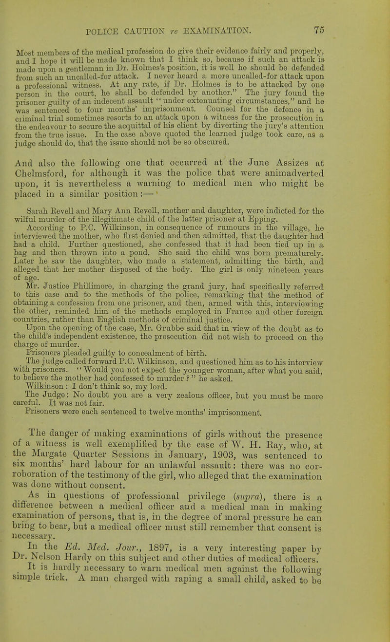 Most members of the medical profession do give their evidence fairly and properly, and I hope it will be made known that I think so, because if such an attack is made upon a gentleman in Dr. Holmes's position, it is well ho should bo defended from such an uncallud-for attack. I never hoard a more uncalled-for attack ujjon a professional witness. At any rate, if Dr. Holmes is to bo attacked by ono person in the court, he shall bo defended by another. The jm-y found the prisoner guilty of an indecent assault  imder extenuating circumstances, and he was sentenced to four mouths' imprisonment. Counsel for the defence in a ciiminal trial sometimes resorts to an attack upon a witness for the prosecution in the endeavour to secure the acquittal of his cliout by diverting the jury's attention from the true issue. In the case above quoted the learned judge took care, as a judge should do, that the issue should not be so obscui'ed. And also the following one that occurred at the June Assizes at Chelmsford, for although it was the police that were animadverted upon, it is nevertheless a warning to medical men who might be placed in a similar position :— Sarah EeveU and Mary Ann EeveU, mother and daughter, were indicted for the wilful murder of the illegitimate child of the latter prisoner at Epping. AccorcHng to P.O. Wilkinson, in consequence of rumours in the village, he interviewed the mother, who first denied and then admitted, that the daughter had had a child. Further questioned, she confessed that it had been tied uj) in a bag and then thrown into a pond. She said the child was born prematurely. Later he saw the daughter, who made a statement, admitting the birth, and alleged that her mother disposed of the body. The giil is only nineteen years of age. Mr. Justice Phillimore, in charging the gi-and jury, had specifically referred to this case and to the methods of the police, remarking that the method of obtaining a confession from one prisoner, and then, armed with this, interviewing the other, reminded him of the methods employed in Erance and other foreign coimtries, rather than English methods of criminal justice. Upon the opening of the case, Mr. Grubbe said that in view of the doubt as to the child's independent existence, the prosecution did not wish to proceed on the charge of mm'der. Prisoners pleaded guilty to concealment of birth. The judge called forward P.O. Wilkinson, and questioned him as to his interview with prisoners. Would you not expect the younger woman, after what you said, to believe the mother had confessed to muixler ?  he asked. Wilkinson : I don't think so, my lord. The Judge: No doubt you are a very zealous ofiicer, but you must be more careful. It was not fair. Prisoners were each sentenced to twelve months' imprisonment. The danger of making examinations of girls without the presence of a witness is well exemplilied by the case of W. H. Kay, who, at the Margate Quarter Sessions in January, 1903, was sentenced to six months' hard labour for an unlawful assault: there was no cor- roboration of the testimony of the girl, who alleged that the examination was done without consent. As in questions of professional privilege {swpra), there is a difterence between a medical officer aud a medical man in making examination of persons, that is, in the degree of moral pressure he can bring to bear, but a medical offiicer must still remember that consent is necessary. In the Ed. Med. Jour., 1897, is a very interesting paper by Dr. Nelson Hardy on tbis subject and other duties of medical officers. It is hardly necessary to warn medical men against the following simple trick. A man chnrged with raping a small child, asked to be