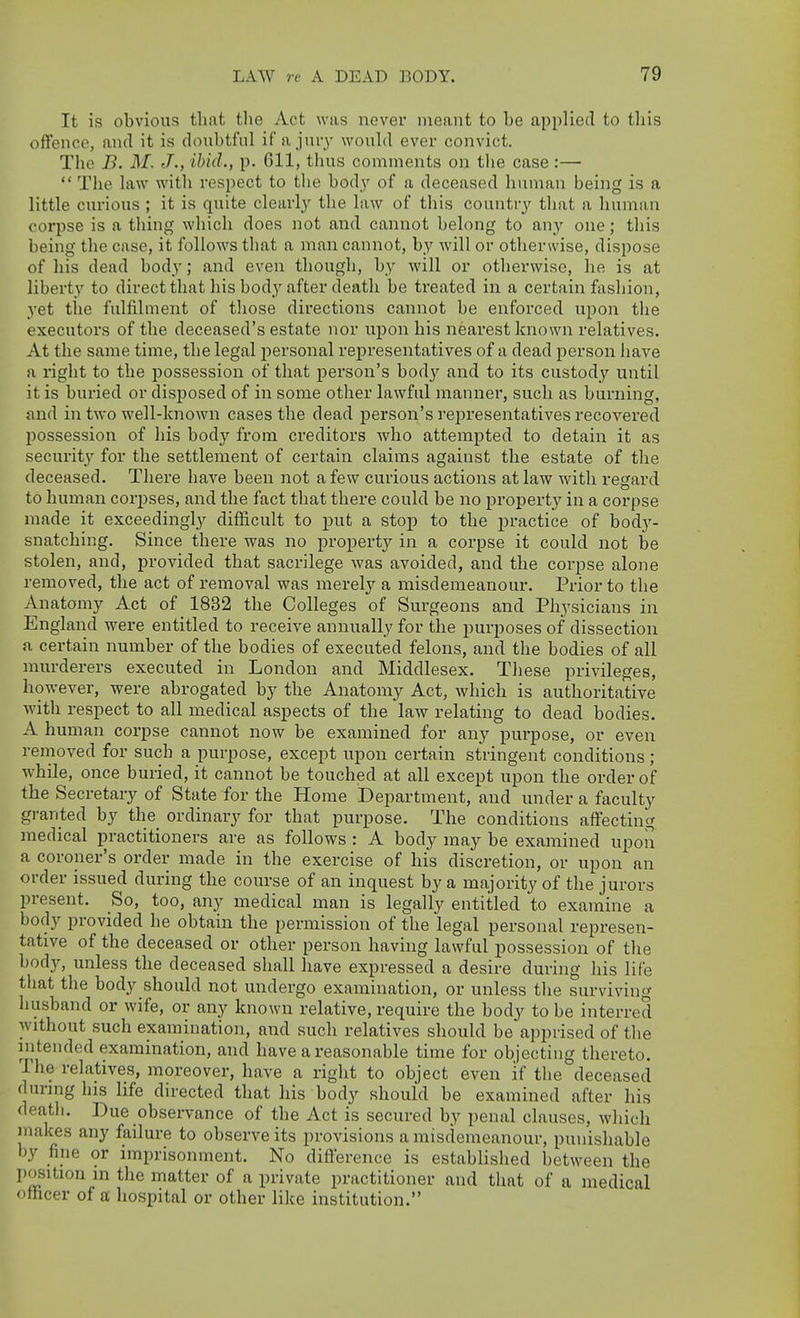 It is obvious that the Act was never meant to be applied to tliis offence, and it is doubtful if a jury would ever convict. The B. M. J., ibid., p. 611, thus comments on the case :—  The law with respect to the body of a deceased human being is a little curious ; it is quite clearly the law of this country that a human corpse is a thing which does not and cannot belong to (iny one; this being the case, it follows that a man cannot, by will or otherwise, dispose of his dead body; and even though, by will or otherwise, he is at liberty to direct that his bod}'after death be treated in a certain fashion, yet the fulfilment of those directions cannot be enforced upon the executors of the deceased's estate nor upon his nearest known relatives. At the same time, the legal personal representatives of a dead person have a right to the possession of that person's body and to its custody until it is buried or disjDosed of in some other lawful manner, such as burning, and in two well-known cases the dead person's representatives recovered jjossession of his body from creditors who attempted to detain it as security for the settlement of certain claims against the estate of the deceased. There have been not a few curious actions at law with regard to human corpses, and the fact that there could be no propert}^ in a corpse made it exceedingly difficult to put a stop to the practice of body- snatching. Since there was no property in a corpse it could not be stolen, and, provided that sacrilege was avoided, and the corpse alone removed, the act of removal was merely a misdemeanour. Prior to the Anatomy Act of 1832 the Colleges of Surgeons and Physicians in England were entitled to receive annually for the purposes of dissection a certain number of the bodies of executed felons, and the bodies of all murderers executed in London and Middlesex. These privileges, however, were abrogated by the Anatomy Act, which is authoritative with respect to all medical aspects of the law relating to dead bodies. A human corpse cannot now be examined for any pm-pose, or even removed for such a purpose, except upon certain stringent conditions; while, once buried, it cannot be touched at all except upon the order of the Secretary of State for the Home Department, and under a faculty granted by the_ ordinary for that purpose. The conditions affecting medical practitioners are as follows : A body may be examined upon a coroner's order made in the exercise of his discretion, or upon an order issued during the course of an inquest by a majority of the jurors present. So, too, any medical man is legally entitled to examine a body provided he obtain the permission of the legal personal represen- tative of the deceased or other person having lawful possession of the body, unless the deceased shall have expressed a desire during his life that the body should not undergo examination, or unless tlie surviving husband or wife, or any known relative, require the body to be interred without such examination, and such relatives should be apprised of the intended examination, and have a reasonable time for objecting thereto. The relatives, moreover, have a right to object even if the deceased during his life directed that his body should be examined after his death. Due observance of the Act is secured by penal clauses, which makes any failure to observe its provisions a misdemeanour, punishable by fine or imprisonment. No difference is established between the position in the matter of a private practitioner and that of a medical officer of a hospital or other like institution.