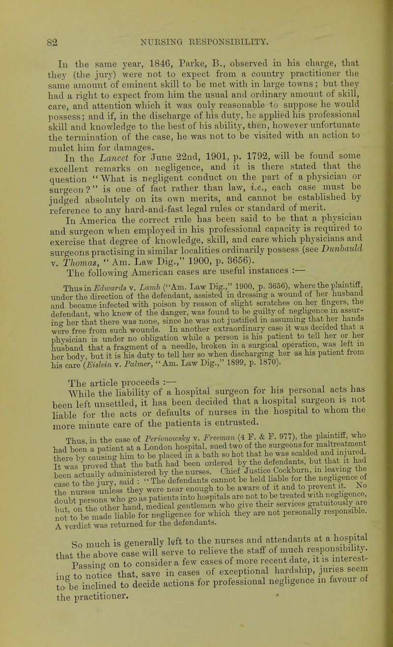 lu the same year, 184C, Parke, B., observed in his charge, that they (the jury) were not to expect from a counti'y practitioner the same amount of eminent skill to he met with in large towns; but they had a right to expect from him the usual and ordinary amount of skill, care, and attention which it was only reasonable to suppose he would possess; and if, in the discharge of his duty, he appHed his professional skill and knowledge to the best of his abiUty, then, however unfortunate the termination of the case, he was not to be visited with an action to mulct him for damages. In the Lancet for June 22nd, 1901, p. 1792, will be found some excellent remarks on neghgence, and it is there stated that the question What is negligent conduct on the part of a physician or surgeon? is one of fact rather than law, i.e., each case must be judged absolutely on its own merits, and cannot be established by reference to any hard-and-fast legal rules or standard of merit. In America the correct rule has been said to be that a physician and surgeon when employed in his professional capacity is required to exercise that degree of knowledge, skill, and care which physicians and surgeons practising in similar localities ordinarily possess (see Dunhauld V. Thomas,  Am. Law Dig., 1900, p. 3656). The following American cases are useful instances :— Thusm Edwards v. Lamh (Am. Law Dig., 1900, p. 3656), where the plaintiff under the direction of the defendant, assisted in dressing a wound of her husband and became infected with poison by reason of slight scratches on her fingers, the defendant, who knew of the danger, was found to be guilty of negUgence m assur- ing her that there was none, since he was not justified m assummg that her hands were fi-ee from such wounds. In another extraordmary case it was decided that a physician is under no obligation while a person is his patient to tell her or her husband that a fragment of a needle, broken in a surgical operation, was leit m her body, but it is his duty to teU her so when discharging her as his patient from his care {Eislein v. Palmer, Am. Law Dig., 1899, p. 1870). The article proceeds :— . , . i . i While tlie liability of a hospital surgeon for his personal acts has been left unsettled, it has been decided that a hospital surgeon is not liable for the acts or defaults of nurses in the hospital to whom the more minute care of the patients is entrusted. Thus in the case of Perionoxoshy v. Fre^mn (4 F. & F. 977), the plaintiff, who had been J^patient at a London hospital, sued two of the sui-geons for mal reatment there by causing him to be placed in a bath so hot that he was scalded and inj ured it was proveTtU the bath had been ordered by the defendants, but hat it had bPen actually administered by the nurses. Chief Justice Cockburn m leaving the ?ase to the my,^aid :  The defendants cannot be held liable for the neghgence of Se nurses ^Sss they were near enough to be aware of it and to prevent it. No doubt 5i sons who go as patients into hospitals are not to be treated with neghgence f f^.^ tip other hand medical gentlemen who give their services gratmtously are notto bfmale habl foi neglige?i.e for wHch tley are not personaUy responsible. A verdict was retui-ned for the defendants. So much is generally left to the nurses and attendants at a hospital that the above case will serve to reUeve the staff of much responsibility. Passing on to consider a few cases of more recent date, it is interest- ing to notfce that, save incases of exceptional hardship, juries seem to be inclined to decide actions for professional neghgence m favoui of the practitioner.