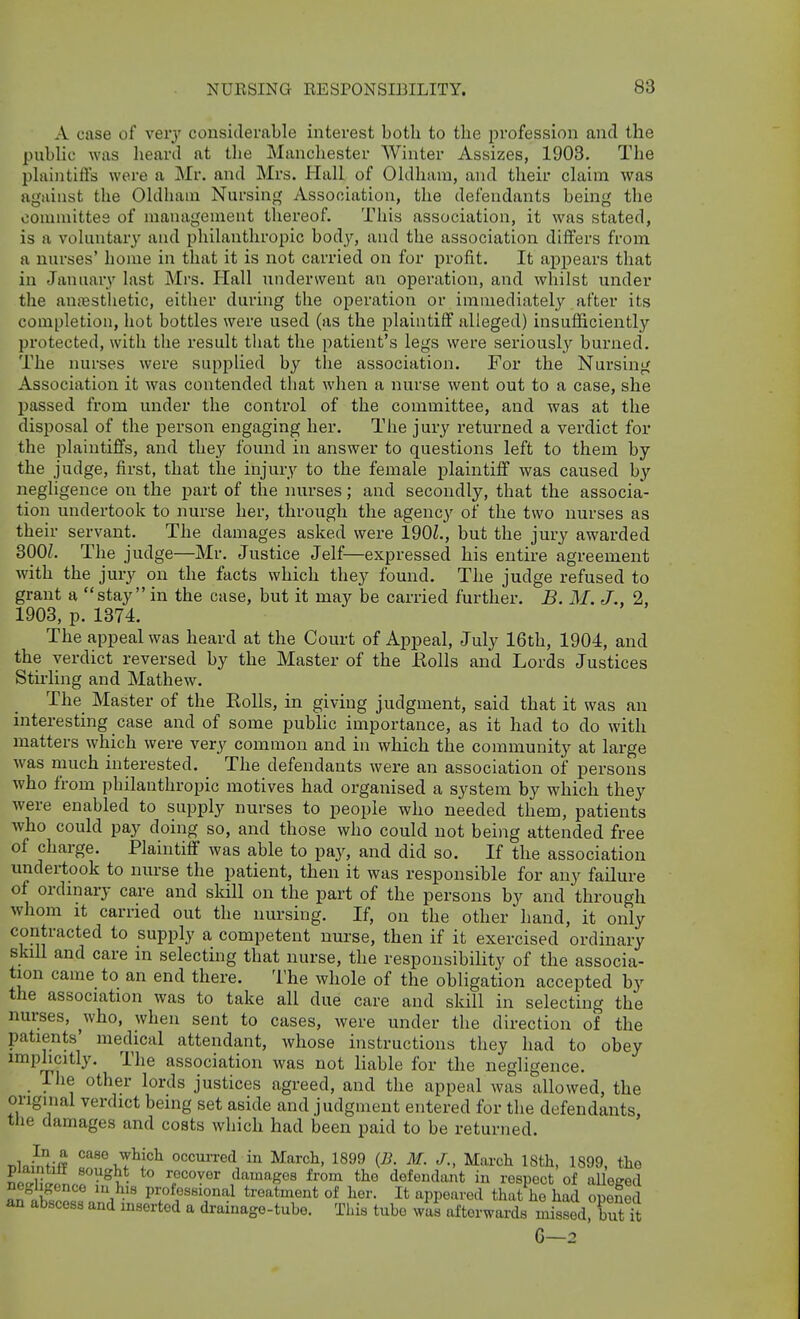 A case of veiy considerable interest both to the profession and the public was heard at the Manchester Winter Assizes, 1903. The plaintiflfs were a Mr. and Mrs. Hall of Oldham, and their claim was against the Oldham Nursing Association, the defendants being the committes of management thereof. This association, it was stated, is a voluntar}' and philanthropic hoAy, and the association differs from a nurses' home in that it is not carried on for profit. It appears that in Januar}' last Mrs. Hall underwent an operation, and whilst under the auiBSthetic, either during the operation or immediately after its completion, hot bottles were used (as the plaintiff alleged) insufficiently protected, with the result that the patient's legs were seriously burned. The nurses were supplied by the association. For the Nursing Association it was contended that when a nurse went out to a case, she passed fi-om under the control of the committee, and was at the disposal of the person engaging her. The jury returned a verdict for the plaintiffs, and they found in answer to questions left to them by the judge, first, that the injury to the female plaintiff was caused by negligence on the part of the luirses; and secondly, that the associa- tion undertook to nurse her, through the agency of the two nurses as their servant. The damages asked were 190Z., but the jury awarded 300Z. The judge—Mr. Justice Jelf—expressed his entire agreement with the jury on the facts which they found. The judge refused to grant a stay in the case, but it may be carried further. B. M. J., 2, 1903, p. 1374. The appeal was heard at the Court of Appeal, July 16th, 1904, and the verdict reversed by the Master of the Eolls and Lords Justices Stirling and Mathew. The Master of the Rolls, in giving judgment, said that it was an interesting case and of some public importance, as it had to do with matters which were very common and in which the community at large was much interested. The defendants were an association of persons who from philanthropic motives had organised a system by which they were enabled to supply nurses to people who needed them, patients who could pay doing so, and those who could not being attended free of charge. Plaintiff was able to pay, and did so. If the association undertook to nurse the patient, then it was responsible for any failure of ordinary care and skill on the part of the persons by and through whom It carried out the nursing. If, on the other hand, it only contracted to supply a competent nurse, then if it exercised ordinary skill and care in selecting that nurse, the responsibility of the associa- tion came to an end there. The whole of the obligation accepted by the association was to take all due care and skill in selecting the nurses, ^who, when sent to cases, were under the direction of the patients' medical attendant, whose instructions they had to obey implicitly. The association was not liable for the negligence. The other lords justices agreed, and the appeal was allowed, the original verdict being set aside and judgment entered for the defendants, the damages and costs which had been paid to be returned. T^lnWJff occuiTed in March, 1899 {B. M. J., March ISth, 1899, the piaintitt sought to recover damages from the defendant in respect of aUeeed flS!'''' professional treatment of her. It appeared that he had opened an abscess and inserted a drainage-tube. This tube was afterwards misSd. but it G—2