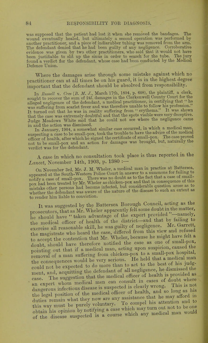 ■was supposed that the patient had lost it whon she removed the bandages. The wound eventually healed, but ultimately a second operation was performed by another practitioner, and a piece of indiarubber tubing was removed from the arm. The defendant denied that he had been guilty of any negligence. Corroborative evidence was given by two other practitioners, who said that it would not have been justifiable to slit up the sinus in order to search for the tube. The jury found a verdict for the defendant, whose case had bcou conducted by the Medical Defence Union. Where the damages arise through some mistake against which no practitioner can at all times be on his guard, it is in the highest degree important that the defendant should he absolved from responsibiUty. In FiusseU v. Cree {B. M. J., March 17th, 1894, p. 608), the plaintiff, a clerk, sought to recover the sum of 24Z. damages in the Olerkenwell County Court for the alleged negligence of the defendant, a medical practitioner, in certifying that  he was suffering from scarlet fever and was therefore unable to follow his profession. It tui-ned out that he was in reaUty suffering from  erythema. It was shown that the case was extremely doubtful and that the spots visible were very deceptive. Judge Meadows White said that he could not see where the neghgence came in and the action was dismissed. In January, 1904, a somewhat similar case occui-red, m which a medical man suspecting a case to be smaU-pox, took the trouble to have the advice of the medical officer of health, after which he signed the certificate of small-pox The case proved not to be smaU-pox and an action for damages was brought, but, natui-aUy the verdict was for the defendant. A case in which no consultation took place is thus reported in the Lancet, November 14th, 1903, p. 1380 :— On November 3rd, Mr. J. M. Wheler, a medical man in practice at Battersea, appeared at the South-Western Police Court in answer to a summons for failmg to notffy a case of small-pox. There was no doubt as to the fact that a case of small- pox had been treated by Mr. Wheler as chicken-pox and that m consequence of this mistake other persons had become infected, but considerable question arose as to Sther the defendant was aware of the nature of the disease to such an extent as to render him liable to conviction. It was suggested by the Battersea Borough Council, acting as the prosecutors, that as Mr. Wheler apparently felt some doubt in the matter, he should have taken advantage of the expert F-oyided -n'^^ely, the medical officer of health of the district-and that by faihng to exercise all reasonable skill, he was guilty of neghgence Mr Garrett tte magistrate who heard the case, differed from tins vaew and refused to accept the contention that Mr. Wheler, because he might have felt a doubt should have therefore notified the case as one of small-pox, pointing out that if a medical man, acting upon suspicion, caused the Lmoval of aman suffering from chicken-pox to a small-pox hospital tirconsequences would be very serious. He held that a medical man could not be expected to do more than to act to the best of his judg- mei t and acquitting the defendant of all negligence he dismissed the ' „!^ ThL sueeestion that the medical officer of health is provided as • an exper whom m^Lal men can consult in cases of doubt where ^^^^^ — - ^