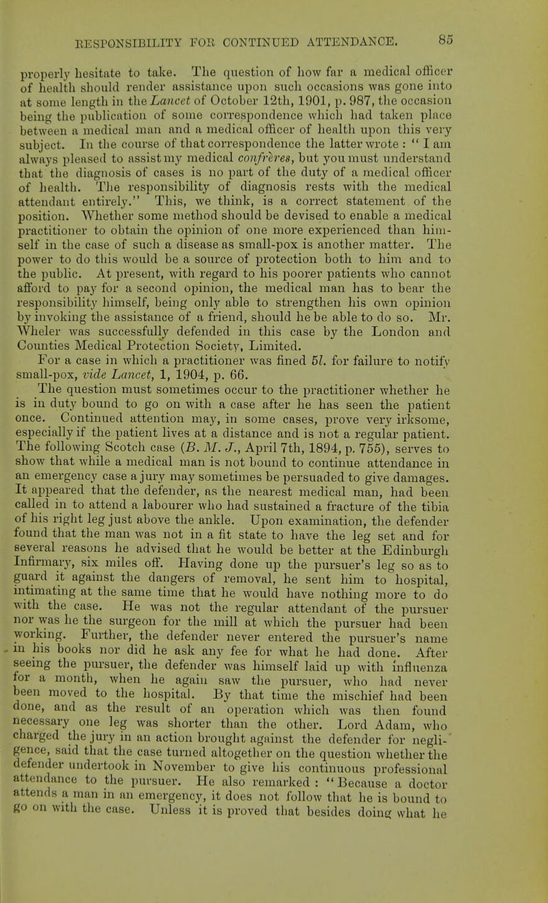 RESPONSIBILITY FOR CONTINUED ATTENDANCE. properly hesitate to take. The question of liow far a medical officer of health should render assistance upon such occasions was gone into at some length in the Lancet of October 12th, 1901, p. 987, tlie occasion being the publication of some correspondence which had taken place between a medical man and a medical officer of health upon this very subject. In the course of that correspondence the latter wrote :  I am always pleased to assist ni}' medical confreres, but you must understand that the diagnosis of cases is no part of the duty of a medical officer of health. Tlie responsibility of diagnosis rests with the medical attendant entirely. This, we think, is a correct statement of the position. Whether some method should be devised to enable a medical practitioner to obtain the opinion of one more experienced than him- self in the case of such a disease as small-pox is another matter. The power to do this would be a source of protection both to him and to the public. At present, with regard to his poorer patients who cannot afford to pay for a second opinion, the medical man has to bear the responsibility himself, being onl}'- able to strengthen his own opinion b}'invoking the assistance of a friend, should he be able to do so. Mr. Wheler was successfully defended in this case hj the London and Counties Medical Protection Society, Limited. For a case in which a practitioner was fined 51. for failure to notify small-pox, vide Lancet, 1, 1904, p. 66. The question must sometimes occur to the practitioner whether he is in duty bound to go on with a case after he has seen the patient once. Continued attention may, in some cases, prove very irksome, especially if the patient lives at a distance and is not a regular patient. The following Scotch case {B. M. J., April 7th, 1894, p. 755), serves to show that while a medical man is not bound to continue attendance in an emergency case a jury may sometimes be persuaded to give damages. It appeared that the defender, as the nearest medical man, had been called in to attend a labourer who had sustained a fracture of the tibia of his right leg just above the ankle. Upon examination, the defender found that the man was not in a fit state to have the leg set and for several reasons he advised that he would be better at the Edinburgh Infirmary, six miles off. Plaving done up the pursuer's leg so as to guard it against the dangers of removal, he sent him to hospital, intimating at the same time that he would have nothing more to do with the case. He was not the regular attendant of the pursuer nor was he the surgeon for the mill at which the pursuer had been working. Further, the defender never entered the pursuer's name - in his books nor did he ask any fee for what he had done. After seeing the pursuer, the defender was himself laid up with influenza for a month, when he again saw the pursuer, who had never been moved to the hospital. By that time the mischief had been done, and as the result of an operation which was then found necessary one leg was shorter tlian the other. Lord Adam, who charged the jury in an action brought against the defender for negli- gence, said that the case turned altogether on the question whether the defender undertook in November to give his continuous professional attendance to the pursuer. He also remarked :  Because a doctor attends a man in an emergency, it does not follow that he is bound to go on with the case. Unless it is proved that besides doing what he