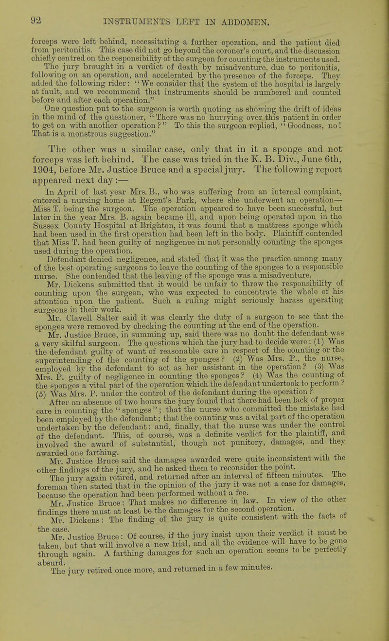 forcejis were left behind, necessitating a fui-ther operation, and the patient died from peritonitis. This case did not go beyond the coroner's court, and the discussion chiefly centred on the responsibility of the surgeon for counting the instruments used. The jTU-y brought in a verdict of death by misadventure, due to peritonitis, following on an operation, and accelerated by the presence of the forceps. They added the following rider: '' We consider that the system of the hospital is largely at fault, and we recommend that instruments should be numbered and counted before and after each operation. One question put to the surgeon is worth quoting as sho-^ing the drift of ideas in the mind of the questioner, '' There was no hurrying over this patient in order to get on with another operation ?  To this the surgeon replied,  Goodness, no! That is a monstrous suggestion. The other was a similar case, only that in it a sponge and not forceps was left behind. The case was tried in the K. B. Div., June 6th, 1904, before Mr. Justice Bruce and a special jury. The following report appeared next day :— In April of last year Mrs. B., who was suffering from an internal complaint, entered a nursing home at Regent's Park, where she underwent an operation— Miss T. being the surgeon. The operation appeared to have been successful, but later in the year Mrs. B. again became ill, and upon being operated iipon in the Sussex County Hospital at Brighton, it was found that a mattress sponge which had been used in the first operation had been left in the body. Plaintiff contended that Miss T. had been guilty of negligence in not personally counting the sponges used during the operation. Defendant denied negligence, and stated that it was the practice among many of the best operating surgeons to leave the counting of the sponges to a responsible nurse. She contended that the leaving of the sponge was a misadventure. Mr. Dickens submitted that it would be unfair to throw the responsibility of coimting upon the siirgeon, who was expected to concentrate the whole of his attention upon the patient. Such a ruling might seriously harass operating sui'geons in their work. Mr. Clavell Salter said it was clearly the duty of a sm-geon to see that the sponges were removed by checking the counting at the end of the operation. Mr. Justice Bruce, in summing up, said there was no doubt the defendant was a very skilful surgeon. The questions which the jury had to decide were: (1) Was the defendant guilty of want of reasonable care in respect of the counting or the superintending of the counting of the sponges? (2) Was Mrs. P., the nurse, employed by the defendant to act as her assistant in the operation ? (3) Was Mrs. P. guilty of negligence in counting the sponges ? (4) Was the countmg oi the sponges a vital part of the operation which the defendant undertook to perform ? (5) Was Mrs. P. under the control of the defendant during the operation ? After an absence of two houi's the jury found that there had been lack of proper care in counting the  sponges  ; that the mu-se who committed the mistake had been employed by the defendant; that the counting was a vital part of the operation undertaken by the defendant: and, finaUy, that the nurse was under the control of the defendant. This, of course, was a definite verdict for the plaintiff, and involved the award of substantial, though not punitory, damages, and they awarded one farthing. • ^ i. -iv +t,„ Mr. Justice Bruce said the damages awarded were quite inconsistent witn tne other findings of the jury, and he asked them to reconsider the point. _ The jury again retired, and returned after an interval of fifteen minutes, ihe foreman then stated that in the opinion of the jury it was not a case for damages, because the operation had been performed without a fee. _ . xi, ^.i, Mr Justice Bruce: That makes no difference m law. In view of the otnei findings there must at least be the damages for the second operation. Mr. Dickens: The finding of the jury is qmte consistent with the tacts ot ^^^M^Justice Bruce: Of course, if the juiy insist upon their .^ff ^t nmj^^^e taken, but that will involve a new trial, and all the evidence will If ^e to^e f ^^^^ through again. A farthing damages for such an operation seems to be peifectly ^^^^he jury retired once more, and returned in a few minutes.