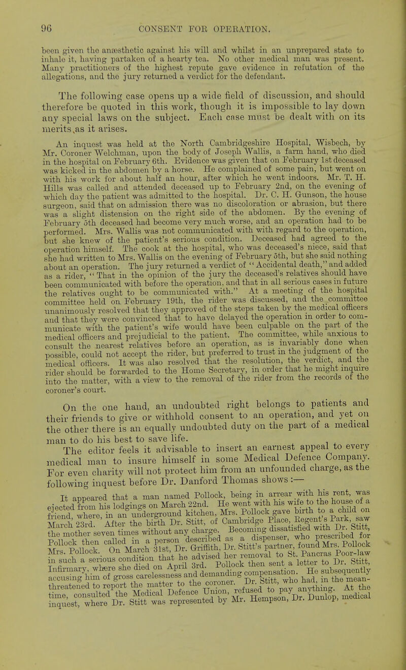 been given the anaesthetic against Ids will and whilst in an unprepared state to inhale it, having partaken of a hearty tea. No other medical man was present. Many practitioners of the highest repute gave evidence in refutation of the allegations, and the jury returned a verdict for the defendant. The following case opens up a wide field of discussion, and should therefore be quoted in this work, though it is impoi^isible to lay down any special laws on the subject. Each case must be dealt with on its merits,as it arises. An inquest was held at the North Cambridgeshire Hospital, Wisbech, by Ml-. Coroner Welchman, upon the body of Joseph Wallis, a farm hand, who died in the hospital on February 6th. Evidence was given that on February 1st deceased was kicked in the abdomen by a horse. He complained of some pain, but went on with his work for about half an hour-, after which he went indoors. Mr. T. H. Hills was called and attended deceased up to February 2nd, on the evening of which day the patient was admitted to the hospital. Dr. C. H. Gunson, the house suro-eon, said that on admission there was no discoloration or abrasion, but there was' a slight distension on the right side of the abdomen. By the evening of February oth deceased had become very much worse, and an operation had to be performed. Mrs. Wallis was not communicated with with regard to the operation, but she knew of the patient's serious condition. Deceased had agreed to the operation himself. The cook at the hospital, who was deceased's niece, said that she had written to Mi's. Wallis on the evening of February oth, but she said nothing about an operation. The jury retui-ned a verdict of Accidental death, and added as a rider, That in the opinion of the jury the deceased's relatives should have been communicated with before the operation, and that in all serious cases in futui-e the relatives ought to be communicated with. At a meeting of the hospital committee held on February 19th, the rider was discussed, and the committee unanimously resolved that they approved of the steps taken by the medical officers and that they were convinced that to have delayed the operation m order to com- municate with the patient's wife would have been culpable on the part of the medical officers and prejudicial to the patient. The committee, while anxious to consult the nearest relatives before an operation, as is invariably done when possible, could not accept the rider, but preferred to trust in the judgment of the medical officers. It was also resolved that the resolution, the verdict a,nd the rider should be forwarded to the Home Secretary, in order that he might inquire into the matter, with a view to the removal of the iider from the records of the coroner's court. On the one hand, an undoubted right belongs to patients and their friends to give or withhold consent to an operation, and yet on the other there is an equally undoubted duty on the part of a medical man to do his best to save life. The editor feels it advisable to insert an earnest appeal to every medical man to insure himself in some Medical Defence Company. For even charity will not protect him from an unfounded charge, as the following inquest before Dr. Danford Thomas shows :— It anpeared that a man named PoUock, being in arrear with his rent, was eiectedTom his lodgings on March 22nd. He went with his wife to the house of a fiend wW hi an underground kitchen, Mi's. Pollock gave bu-th to a child on