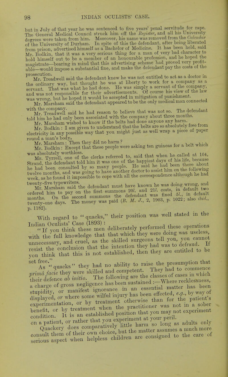 but in July of that year ho was seiiteiicod to five years' penal servitude for rape. The General Medical Council struck him oft' the Bcyider, and all his University degrees were taken from him. Moreover, his name was removed from the CalcmJar of the University of Durham. In spite of this the defendant, after being hberated from prison, advertised himself as a Bachelor of Medicine. It has been held, said Mr. Bodkin, that it was a very serious thing for a man of very bad character to hold himself out to be a member of an honourable profession, and he hoped the magistrate—bearing in mind that this advertising scheme had proved very probt- nblS—would impose a substantial fine, and make the defendant pay the costs ot the ^^°2:i^Treadwell said the defendant knew he was not entitled to act as a doctor in the ordinary way, but thought he was at liberty to work for a company as a servant That was what he had done. He was sunply a servant of the company, and was not responsible for their advertisements. Of course his view of the law was wrong, but he hoped it would be accepted m mitigation of punishment. Mr. Marsham said the defendant appeared to be the only medical man connected '^J^^Tirdwell'said he had reason to believe that was not so. The defendant told him he had only been associated with the company about three months. Mr Marsham wished to know if the belts had done anyone any harm. Mr Bodkin I am given to understand that the belts are so absolutely free from electridty in any possible way that you might just as weU wrap a piece of paper round a man's body. Mr. Marsham: Then they did no harm Mr Bodkin: Except that these people were askmg ten gumeas for a belt wfiicb. weeCa^he found i? Ipolsible to cope with all the correspondence although he had MrMltrS'he defendant must have known he was doing wrong and twenty-one days. The money was paid {B. M. J., I, 190^, p. luz^, p. 1182). With regard to  quacks, their position was well stated in the '^^'i^Jf';;^SikXifmin deliberately performed these operaUons v,ith the full knowledge that that which they were doing was useless nniLessaiT and cruel, as the skilled surgeons tell you, you cannot res St ti e conclusion ihat the intention they had was to defraud It yon tldnk that this is not established, then they are entitled to be AT'-auacks they had no ability to raise the presumption that co'^dftL I i an ertlbUshed posit on that you may not expenment r:^t?ent, ad„lts only Quackery does .«°n>ai-atHely 1.^^^^^^^