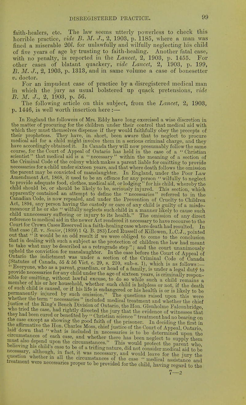 DISEEGISTERED PRACTICE. faitli-liealers, etc. The law seems utterl}^ powerless to check this horrible practice, ride B. M. J., 2, 1903, p. 1185, wliere a man was fined a miserable 20^. for unlawfully and wilfully neglecting his child of five years of age by trusting to faith-healing. Another fatal case, with no penalty, is reported in {he Lancet, 2, 1903, p. 1455. For other cases of blatant quackery, vide Lancet, 2, 1903, p. 199, B. M. J., 2, 1903, p. 1313, and in same volume a case of bonesetter V. doctor. For an impudent case of practice by a disregistered medical man in which the jury as usual bolstered up quack j)retensions, vide B. M. J., 2, 1908, p. 56. The following article on this subject, from the Lancet, 2, 1903, p. 1446, is well worth insertion here :— In England the followers of Mrs. Eddy have long exercised a wise discretion in the matter of procuring for the chUdi-en under theii control that medical aid with which they must themselves dispense if they would faithfully obey the precepts of theu- prophetess. They have, in short, been aware that to neglect to iDrocure medical aid for a child might involve them in a serious criminal charge, and they have accordingly obtained it. In Canada they wiU now presumably follow the same course, for the Court of Appeal of Ontario has held in the case of a  Christian scientist that medical aid is a necessary within the meaning of a section of the Criminal Code of the colony which makes a parent liable for omitting to provide necessaries for a child under sixteen years, and that where death follows the omission the parent may be convicted of manslaughter. lu England, under the Poor Law Amendment Act, 1868, it used to be an offence for any person wilfully to neglect to provide adequate food, clothes, medical aid, or lodging  for his child, whereby the child should be, or should be likely to be, seriously injured. This section, which apparently contained an attempt to define the necessaries referred to in the Canadian Code, is now repealed, and under the Prevention of Cruelty to Children Act, 1894, any person having the custody or care of any child is guilty of a misde- meanour if he or she  wibEully neglects such child in a manner likely to cause such child unnecessary sufEermg or injury to its health. The omission of any dii-ect reference to medical aid in the newer Act rendered it necessary to have recourse to the Court for Crown Cases Reserved in a faith-healing case where death had resulted. In that case {R. v. Senior, (1899) 1 Q. B. 283)Lord Russell of KiUowen, L.C.J., pointed out that  it would be an odd result if we were obliged to come to the conclusion that m dealing with such a subject as the protection of children the law had meant to take what may be described as a retrograde step ; and the court unanimously upheld the conviction for manslaughter. In the case before the Oom-t of Appeal of Untano the indictment was under a section of the Criminal Code of Canada (Statutes of Canada, o5 & 56 Vict. c. 29, s. 210, sub-s. 1), which is as follows :- Jiveryone, who as a parent, guardian, or head of a family, is under a legal duty to provide necessaries for any child under the age of sixteen years, is criminally respon- ■ «?^tting without lawful excuse, to do so whUe such a child remains a Sl^^r VM ■ l^^^-^o^«?l^old.,ytether such child is helpless or not, if the death tZtf^ ^^^^f' °' endangered or his health is or is likely to be such omission. The questions raised upon this were .Ti^Sf nf T T^r'T^'- ^^^^^^-^ medical treatment and whether the chief llfi So ! fJ ^^if Bench Division of Ontario, the Hon. Glenholme Falconbridge, 1?' ^^«^>,l^^lSlitly du-ected the jury that the evidence of witnesses & k j^li T'^^'' ^P-^fited by  Christian science  treatment had no bearing on Se Titr^T'^Kl' S°'™Af f'-^it^ °f P««^er. In deciding the firs't in lafd ^wn ^? ^^^'^r fT' ^^^^^ J^^tice of the Court of AppSal, Ontario^ Snw mcluded m necessaries is to be determined upon the S^l 1 '^'^ T^' .'^^ ^^^^^ Ji^s been neglect to supply Vem Sv?il\f^T i^'' circumstances. This would protect the pS S necessary, although, in fact, it was necessary, and would leave for the inrv fho question whether in all the circumstances of the case  inecM assltancYand treatment were necessaries proper to be provided for the child. ha^^'Sg^^^^^^^^ 7—2