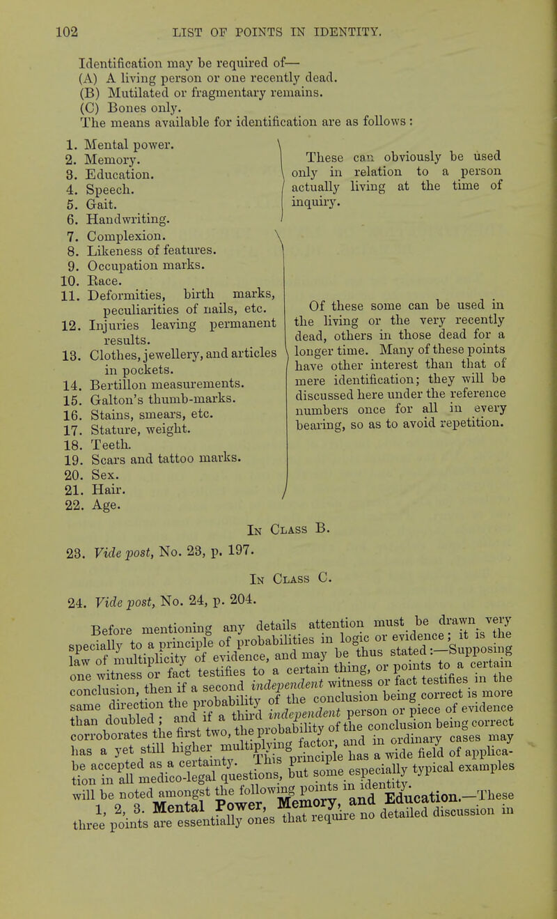 Identification may be required of— (A) A living person or one recently dead. (B) Mutilated or fragmentary remains. (C) Bones only. The means available for identification are as follows 1. Mental power. 2. Memory. 3. Education. 4. Speech. 5. Gait. 6. Handwriting. 7. Complexion. ^ 8. Likeness of features. 9. Occupation marks. 10. Eace. 11. Deformities, birth marks, peculiarities of nails, etc. 12. Injuries leaving permanent results. 13. Clothes, jewellery, and articles in pockets. 14. Bertillon measurements. 15. Galton's thumb-marks. 16. Stains, smeai's, etc. 17. Stature, weight. 18. Teeth. 19. Scars and tattoo marks. 20. Sex. 21. Hair. 22. Age. These can obviously be used only in relation to a person actually living at the time of inquiry. Of these some can be used in the living or the very recently dead, others in those dead for a \ longer time. Many of these points have other interest than that of mere identification; they will be discussed here under the reference numbers once for all in every bearing, so as to avoid repetition. In Class B. 23. Vide post, No. 23, p. 197. In Class C. 24. Vide post, No. 24, p. 204. Before mentioning any details attention must be drawn^ very will be noted amongst the foU™?, I'*^ and Mucation.-These 1, 2, 3. Meutal Power Mem^^^^^ in three points are essentially ones tuat lequui.