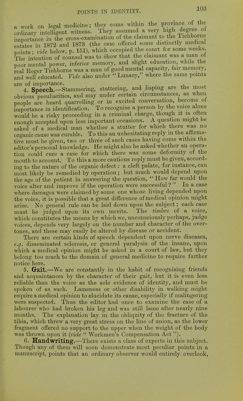 POINTS IN IDENTITY. a work on legal medicine; they come within the province of the ordinary intelligent witness. They assumed a very high degi-ee of Sipoitance in the cross-examination of the claimant to the Ticliborne estates in 1872 and 1873 (the case offered some distinctly medical points; vide below, p. 151), which occupied the court for some weeks. The intention of counsel was to show that the chximant was a man of poor mental power, inferior memory, and slight educatioii, while the real Eoc^er Tichborne was a man of good mental capacity, fair memory, and well educated. Vide also under  Lunacy, where the same points are of importance. . -, ■ ii <. 4 Speech.—Stammering, stuttering, and lisping are the most obvious peculiarities, and may under certain circmnstances, as when people are heard quarrelling or in excited conversation, become of importance in identification. To recognise a person by the voice alone would be a risky proceeding in a criminal charge, though it is often enough accepted upon less important occasions. A question might be asked of a medical man whether a stutter for which there was no organic cause was curable. To this an unhesitating reply m the affirma- tive must be given, two or three of such cases having come withm the editor's personal knowledge. He might also be asked whether an opera- tion could cure a case for which there was some deformity of the mouth to account. To this a more cautious reply must be given, accord- ing to the nature of the organic defect: a cleft palate, for instance, can most likely be remedied by operation; but much would depend upon the age of the patient in answering the question,  How far would the voice alter and improve if the operation were successful ?  In a case where damages were claimed by some one whose living depended upon the voice, it is possible that a great difference of medical opinion might arise. No general rule can be laid down upon the subject; each case must be judged upon its own merits. The timbre of a voice, which constitutes the means by which we, unconsciously perhaps, judge voices, depends very lai-gely on the number and character of the over- tones, and these may easily be altered by disease or accident. There are certain kinds of speech dependent upon nerve diseases, e.g. disseminated sclerosis, or general paralysis of the insane, upon which a medical opinion might be asked in a court of law, but they belong too much to the domain of general medicine to require further notice here. 5. Gait.—We are constantly in the habit of recognising friends and acquaintances by the character of their gait, but it is even less reliable than the voice as the sole evidence of identit}^ and must be spoken of as such. Lameness or other disability in walking might require a medical opinion to elucidate its cause, especially if malingering were suspected. Thus the editor had once to examine the case of a labourer who had broken his leg and was still lame after nearly nine months. The explanation lay in the obliquity of the fracture of the tibia, which threw a very great stress on the line of union, as the lower fragment offered no support to the upper when the weight of the body was thrown upon it {vide  Workmen's Compensation Act ). 6. Handwriting.—There exists a class of experts in this subject. Though any of them will soon demonstrate most peculiar points in a manuscript, points tliat an ordinary observer would entirely overlook,