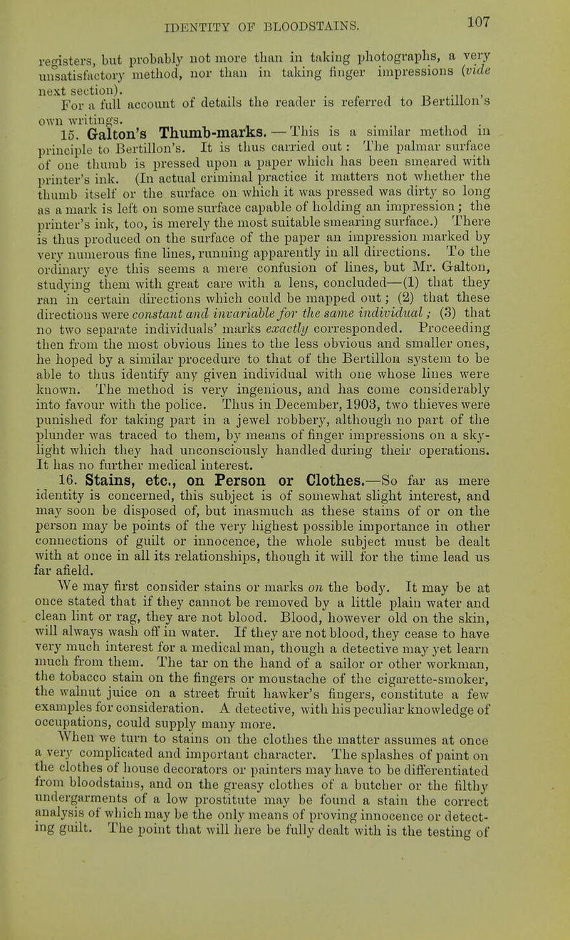 IDENTITY OF BLOODSTAINS, registers, but probably not more than in taking photographs, a very un°satisfactory method, nor than in taking finger impressions (vide next section). -n . For a full account of details the reader is referred to Bertillon s own writings. . 15. Galton's Thumb-marks.—This is a smnlar method in principle to Bertillon's. It is thus carried out: The palmar surface of one thumb is pressed upon a paper which has been smeared with printer's ink. (In actual criminal practice it matters not whether the thumb itself or the surface on which it Avas pressed was dirty so long as a mark is left on some surface capable of holding an impression ; the printer's ink, too, is merely the most suitable smearing surface.) There is thus produced on the surface of the paper an impression marked by very numerous fine lines, running apparently in all directions. To the ordinary eye this seems a mere confusion of lines, but Mr. Galton, studying them with great care with a lens, concluded—(1) that they ran in certain directions which could be mapped out; (2) that these directions were constant and invariable for the same individual; (3) that no two separate individuals' marks exactly corresponded. Proceeding then from the most obvious lines to the less obvious and smaller ones, he hoped by a similar procedure to that of the Bertillon system to be able to thus identify any given individual with one whose lines were known. The method is very ingenious, and has come considerably into favour with the police. Thus in December, 1903, two thieves were punished for taking part in a jewel robbery, although no part of the plunder was traced to them, by means of finger impressions on a sk}'- light which they had unconsciously handled during their operations. It has no further medical interest. 16. Stains, etc., on Person or Clothes.—So far as mere identity is concerned, this subject is of somewhat slight interest, and may soon be disposed of, but inasmuch as these stains of or on the person may be points of the very highest possible importance in other connections of guilt or innocence, the whole subject must be dealt with at once in all its relationships, though it will for the time lead us far afield. We may first consider stains or marks on the body. It may be at once stated that if they cannot be removed by a little plain water and clean lint or rag, they are not blood. Blood, however old on the skin, will always wash off in water. If they are not blood, they cease to have very much interest for a medical man, though a detective may yet learn much from them. The tar on the hand of a sailor or other workman, the tobacco stain on the fingers or moustache of the cigarette-smoker, the walnut juice on a street fruit hawker's fingers, constitute a few examijles for consideration. A detective, with his peculiar knowledge of occupations, could supply many more. AVhen we turn to stains on the clothes the matter assumes at once a very complicated and important character. The splashes of paint on the clothes of house decorators or painters may have to be difierentiated from bloodstains, and on the greasy clothes of a butcher or the filthy undergarments of a low prostitute may be found a stain the correct analysis of which may be the only means of proving innocence or detect- ing guilt. The point that will here be fully dealt with is the testing of