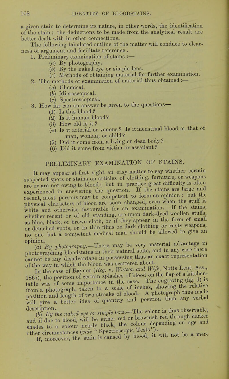 n given stain to determine its nature, in other words, the identification of the stain ; the deductions to be made from the analytical result are better dealt with in other connections. The following tabulated outline of the matter will conduce to clear- ness of argument and facilitate reference . 1. Preliminary examination of stains :— (a) By photography. (h) By the naked eye or simple lens. (c) Methods of obtaining material for further examination. 2. The methods of examination of material thus obtained:— (a) Chemical. (b) Microscopical. (c) Spectroscopical. 8. How far can an answer be given to the questions— (1) Is this blood? (2) Is it human blood? (3) How old is it ? (4) Is it arterial or venous ? Is it menstrual blood or that of man, woman, or child? (5) Did it come from a living or dead body ? (6) Did it come from victim or assailant ? PRELIMINARY EXAMINATION OF STAINS. It may appear at first sight an easy matter to say whether certain suspected spots or stains on articles of clothing, furniture, or weapons are or are not owing to blood; but in practice great difficulty is often experienced in answering the question. If the stams are large and recent, most persons may be competent to form an opinion ; but the physical characters of blood are soon changed, even when the stufl is white and otherwise favourable for an examination. If the stains, whether recent or of old standing, are upon dark-dyed woollen stutts as blue, black, or brown cloth, or if they appear m the form of small or detached spots, or in thin films on dark clothing or rusty weapons no one but a competent medical man should be allowed to give an ^TaT^?/ photography.-Thei-e may be very material advantage in photographing bloodstains in their natural state, and m any case tl eie cannot be anj disadvantage in possessing thus an exact representation of the way in which the blood was scattered about. In the case of Raynor {Beg. v. Watson and Wife N^^ts Lent Ass 1867), the position of certain splashes of blood on the A^P.^/ ^^f table was of some importance in the case, '^^f^^^^^^^^^^^^^ fvnm n nhotosranh taken to a scale of inches, showing the leiative ^rti^n'indtnt^^ of two streaks of blood. A photoglyph t^^^ iill give a betfer idea of quantity and position than any veibal ^'^f%7the naked eye or simple lens -Tl.e ^<^'onris i^^^^^^^ nnd if due to blood, will be either red or brownish red through daiKei Zdes t^ a clur nearly black, the colour dependmg on age and other circumstances (vide  Spectroscopic iests . If, moreover, the stain is caused by blood, it will not be a meie