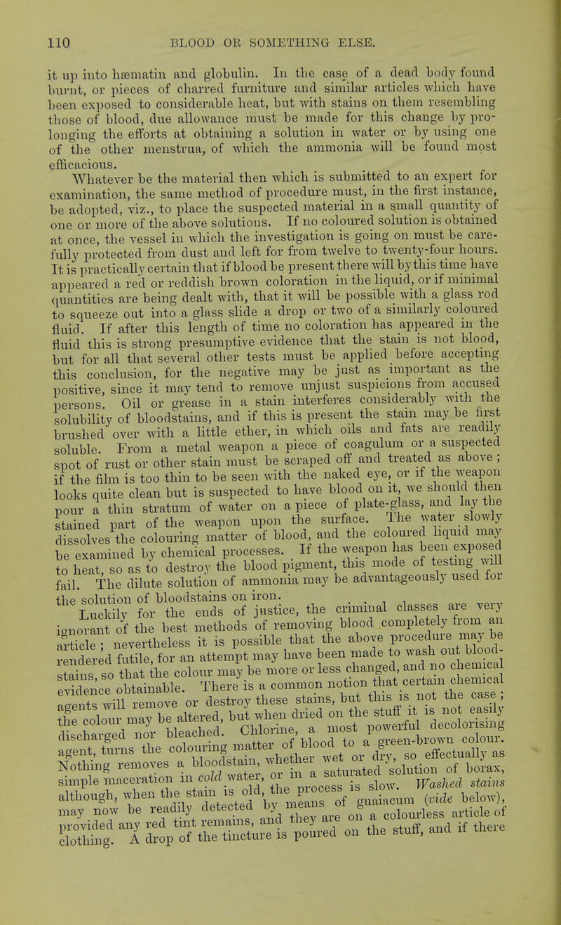 it up into lueniatin and globulin. In the case of a dead body found bin-nt, or pieces of charred furniture and similar articles which have been exposed to considerable heat, but with stains on them resembling those of blood, due allowance must be made for this change by pro- longing the efforts at obtaining a solution in water or by using one of the other menstrua, of Avhich the ammonia will be found most efficacious. Whatever be the material then which is submitted to an expert for examination, the same method of procedure must, in the first instance, be adopted, viz., to place the suspected material in a small quantity of one or more of the above solutions. If no coloured solution is obtained at once, the vessel in which the investigation is going on must be care- fully protected from dust and left for from twelve to twenty-four hours. It is practically certain that if blood be present there will by this time have appeared a red or reddish brown coloration in the liquid, or if mmnnal quantities are being dealt with, that it will be possible with a glass rod to squeeze out into a glass slide a drop or two of a snnilarly coloured fluid. If after this length of time no coloration has appeared in the fluid this is strong presumptive evidence that the stain is not blood, but for all that several otlier tests must be applied before acceptuig this conclusion, for the negative may be just as nnportant as the positive, since it may tend to remove unjust suspicions from accusea persons. Oil or grease in a stain interferes considerably with the solubility of bloodstains, and if this is present the stain may be first brushed over with a little ether, in which oils and fats are readily soluble. From a metal weapon a piece of coagulum or a suspected spot of rust or other stain must be scraped off and treated as above ; if the film is too thin to be seen with the naked eye. or if the weapon looks quite clean but is suspected to have blood on it we should then pour a thin stratum of water on a piece of plate-g ass, and lay the stained part of the weapon upon the surface. Ihe water slowly dissolves the colouring matter of blood, and the coloured liquid may be examined by chemical processes. If the weapon has been exposed to heaTso as to destroy the blood pigment, this mode of testmg will fail The dilute solution of ammonia may be advantageously used for the solution of bloodstains on iron. . . , , S ly for the ends of justice, the criminal classes are very ignoran of the best methods 'of removing blood completely from an aSe nevertheless it is possible that the above procedure may be rendered fulile, for an attempt may have been made to wash ou blood- st^ns so that he colour may be more or less changed, and no chemica rpr ra;iju.ea .j^..^^ ^^^^^^^ s'^^ discharged nor ^le^^^^^^' ^^^^^^^^^^^^ a green-brown colour, may now be readily detected by i^^ans b ^ ^ ^^.^ide of Kills! I s:?;s\^n:;ruri::L:a oTtU .ufi,....