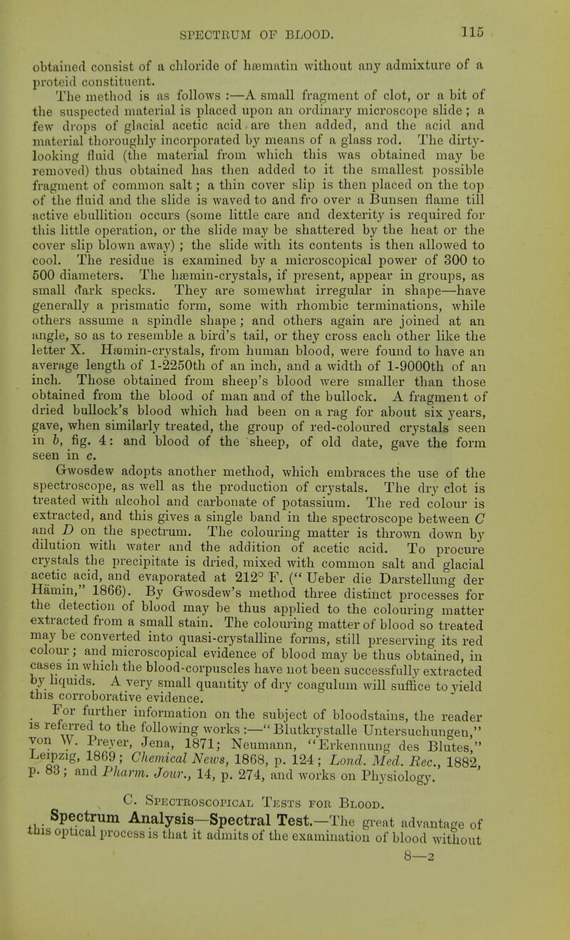 obtained consist of a chloride of hrematin without any admixture of a proteid constituent. The method is as follows :—A small fragment of clot, or a bit of the suspected material is placed upon an oi-dinary microscope slide ; a few drops of glacial acetic acid-are then added, and the acid and material thoroughly incorporated by means of a glass rod. The dirty- looking fluid (the material from which this was obtained may be removed) thus obtained has then added to it the smallest possible fragment of common salt; a thin cover slip is then placed on the top of the fluid and the slide is waved to and fro over a Bunsen flame till active ebullition occurs (some little care and dexterity is required for this little operation, or the slide may be shattered by the heat or the cover slip blown awaj') ; the slide with its contents is then allowed to cool. The residue is examined by a microscopical power of 300 to 600 diameters. The h£emin-crystals, if joresent, appear in groups, as small dark specks. They are somewhat irregular in shape—have generally a prismatic form, some with rhombic terminations, while others assume a spindle shape ; and others again are joined at an angle, so as to resemble a bu'd's tail, or they cross each other like the letter X. Hssmin-crystals, from human blood, were found to have an average length of l-2250th of an inch, and a width of l-9000th of an inch. Those obtained from shee^j's blood were smaller than those obtained from the blood of man and of the bullock. A fragment of dried bullock's blood which had been on a rag for about six years, gave, when similarly treated, the group of red-coloured crystals seen in 6, fig. 4: and blood of the sheep, of old date, gave the form seen in c. Gwosdew adopts another method, which embraces the use of the spectroscope, as well as the production of crystals. The dry clot is treated with alcohol and carbonate of potassium. The red colour is extracted, and this gives a single band in the spectroscope between C and p on the spectrum. The colouring matter is thrown down by dilution with water and the addition of acetic acid. To procure crystals the precipitate is dried, mixed with common salt and glacial acetic acid, and evaporated at 212° F. ( Ueber die Darstellung der Hamm, 1866). By Gwosdew's method three distinct processes for the detection of blood may be thus applied to the colouring matter extracted from a small stain. The colouring matter of blood so treated may be converted into quasi-crystalline forms, still preserving its red colour; and microscopical evidence of blood may be thus obtained, in cases m which the blood-corpuscles have not been successfully extracted by bquids. A very small quantity of dry coagulum will suffice to yield this corroborative evidence. _ For further information on the subject of bloodstains, the reader IS referred to the following works :— Blutkrystalle Untersuchungen  von W. Preyer, Jena, 1871; Neumann, Erkennung des Blutes  J^eipzig, 1869; Chemical News, 1868, p. 124; Lond. Med. Rec., 1882, p. «d; and Pharm. Jour., 14, p. 274, and works on Physiology. C. Spectroscopical Tests for Blood. Spectrum Analysis-Spectral Test.—The gi-eat advantage of lUis optical process is that it admits of the examination of blood without 8—2