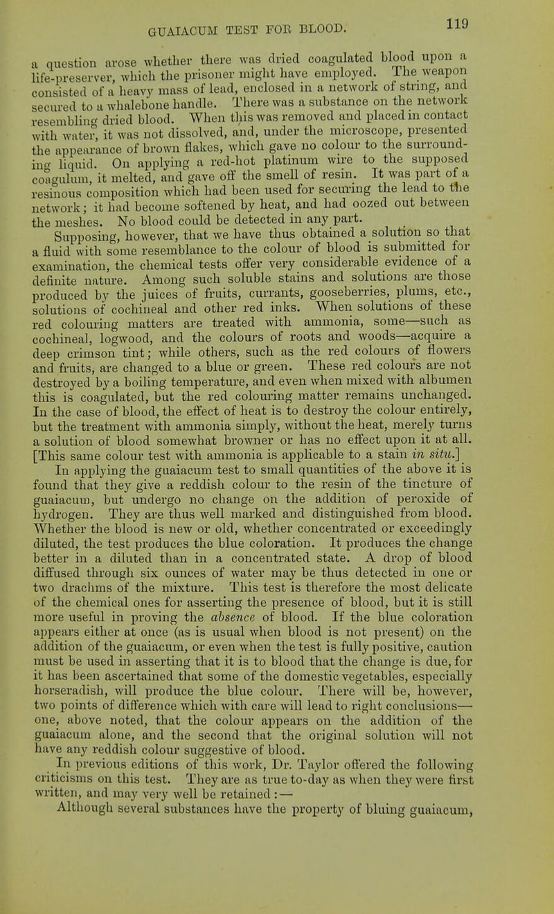 GUAIACUM TEST FOR BLOOD. a question arose whether there was dried coagulated blood upon a life-preserver, which the prisoner might have employed. 1 he weapon consisted of a heavy mass of lead, enclosed in a network of string, and secured to a whalebone handle. There was a substance on the network resenibliiif' dried blood. When this was removed and placed in contact with water, it was not dissolved, and, under the microscope, presented the appearance of brown flakes, which gave no colour to the surround- in« liquid. On applying a red-hot platinum wire to the supposed coagulum, it melted, and gave ofi' the smell of resin. It was part of a resinous composition which had been used for securing the lead to tlie network; it had become softened by heat, and had oozed out between the meshes. No blood could be detected in any part. Supposing, however, that we have thus obtained a solution so that a fluid with some resemblance to the colour of blood is submitted for examination, the chemical tests offer very considerable evidence of a definite nature. Among such soluble stains and solutions are those produced by the juices of fruits, currants, gooseberries, plums, etc., solutious of cochineal and other red inks. When solutions of these red colouring matters are treated with ammonia, some—such as cochineal, logwood, and the colours of roots and woods—acquire a deep crimson tint; while others, such as the red colours of flowers and fruits, are changed to a blue or green. These red colours are not destroyed by a boiling temperature, and even when mixed with albumen tliis is coagulated, but the red colom'iiig matter remains unchanged. In the case of blood, the effect of heat is to destroy the colour entirely, but the treatment with ammonia simply, without the heat, merely turns a solution of blood somewhat browner or has no effect upon it at all. [This same colour test with ammonia is applicable to a stain in situ.] In applying the guaiacum test to small quantities of the above it is found that they give a reddish colour to the resin of the tincture of guaiacum, but undergo no change on the addition of peroxide of hydrogen. They are thus well marked and distinguished from blood. Whether the blood is new or old, whether concentrated or exceedingly diluted, the test produces the blue coloration. It produces the change better in a diluted than in a concentrated state. A drop of blood diffused through six ounces of water may be thus detected in one or two drachms of the mixture. This test is therefore the most delicate of the chemical ones for asserting the presence of blood, but it is still more useful in proving the absence of blood. If the blue coloration appears either at once (as is usual when blood is not present) on the addition of the guaiacum, or even when the test is fully positive, caution must be used in asserting that it is to blood that the change is due, for it has been ascertained that some of the domestic vegetables, especially horseradish, will produce the blue colour. There will be, however, two points of difference which with care will lead to right conclusions—• one, above noted, that the colour appears on the addition of the guaiacum alone, and the second that the original solution will not have any reddish colour suggestive of blood. In previous editions of this work, Dr. Taylor offered the following criticisms on this test. They are as true to-day as when they were first written, and may very well be retained : — Although several substances have the property of bluing guaiacum,